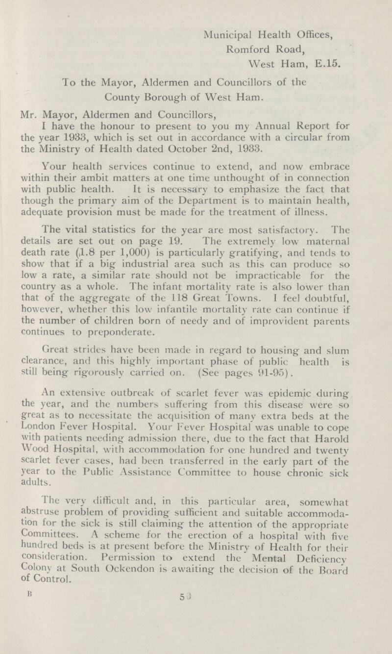 Municipal Health Offices, Romford Road, West Ham, E.15. To the Mayor, Aldermen and Councillors of the County Borough of West Ham. Mr. Mayor, Aldermen and Councillors, I have the honour to present to you my Annual Report for the year 1933, which is set out in accordance with a circular from the Ministry of Health dated October '2nd, 1933. Your health services continue to extend, and now embrace within their ambit matters at one time unthought of in connection with public health. It is necessary to emphasize the fact that though the primary aim of the Department is to maintain health, adequate provision must be made for the treatment of illness. The vital statistics for the year are most satisfactory. The details are set out on page 19. The extremely low maternal death rate (,1.8 per 1,000) is particularly gratifying, and tends to show that if a big industrial area such as this can produce so low a rate, a similar rate should not be impracticable for the country as a whole. The infant mortality rate is also lower than that of the aggregate of the 118 Great Towns. I feel doubtful, however, whether this low infantile mortality rate can continue if the number of children born of needy and of improvident parents continues to preponderate. Great strides have been made in regard to housing and slum clearance, and this highly important phase of public health is still being rigorously carricd on. (See pages 91-95). An extensive outbreak of scarlet fever was epidemic during the year, and the numbers suffering from this disease were so great as to necessitate the acquisition of many extra beds at the London Fever Hospital. Your Fever Hospital was unable to cope with patients needing admission there, due to the fact that Harold Wood Hospital, with accommodation for one hundred and twenty scarlet fever cases, had been transferred in the early part of the year to the Public Assistance Committee to house chronic sick adults. The very difficult and, in this particular area, somewhat abstruse problem of providing sufficient and suitable accommoda tion for the sick is still claiming the attention of the appropriate Committees. A scheme for the erection of a hospital with five hundred beds is at present before the Ministry of Health for their consideration. Permission to extend the Mental Deficiency Colony at South Ockendon is awaiting the decision of the Board of Control. B 5