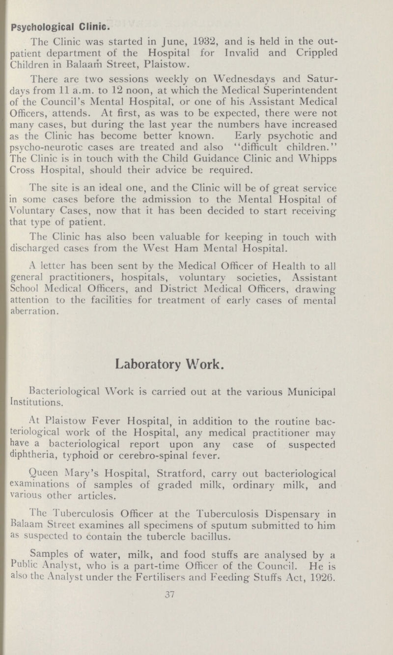 Psychological Clinic. The Clinic was started in June, 1932, and is held in the out patient department of the Hospital for Invalid and Crippled Children in Balaam Street, Plaistow. There are two sessions weekly on Wednesdays and Satur days from 11 a.m. to 12 noon, at which the Medical Superintendent of the Council's Mental Hospital, or one of his Assistant Medical Officers, attends. At first, as was to be expected, there were not many cases, but during the last year the numbers have increased as the Clinic has become better known. Early psychotic and psycho-neurotic cases are treated and also 4'difficult children. The Clinic is in touch with the Child Guidance Clinic and Whipps Cross Hospital, should their advice be required. The site is an ideal one, and the Clinic will be of great service in some cases before the admission to the Mental Hospital of Voluntary Cases, now that it has been decided to start receiving that type of patient. The Clinic has also been valuable for keeping in touch with discharged cases from the West Ham Mental Hospital. A letter has been sent by the Medical Officer of Health to all general practitioners, hospitals, voluntary societies, Assistant School Medical Officers, and District Medical Officers, drawing attention to the facilities for treatment of early cases of mental aberration. Laboratory Work. Bacteriological Work is carried out at the various Municipal Institutions. At Plaistow Fever Hospital, in addition to the routine bac teriological work of the Hospital, any medical practitioner may have a bacteriological report upon any case of suspected diphtheria, typhoid or cerebro-spinal fever. Queen Mary's Hospital, Stratford, carry out bacteriological examinations of samples of graded milk, ordinary milk, and various other articles. I he Tuberculosis Officer at the Tuberculosis Dispensary in Balaam Street examines all specimens of sputum submitted to him as suspected to contain the tubercle bacillus. Samples of water, milk, and food stuffs are analysed by a Public Analyst, who is a part-time Officer of the Council. He is also the Analyst under the Fertilisers and Feeding Stuffs Act, 1926. 37