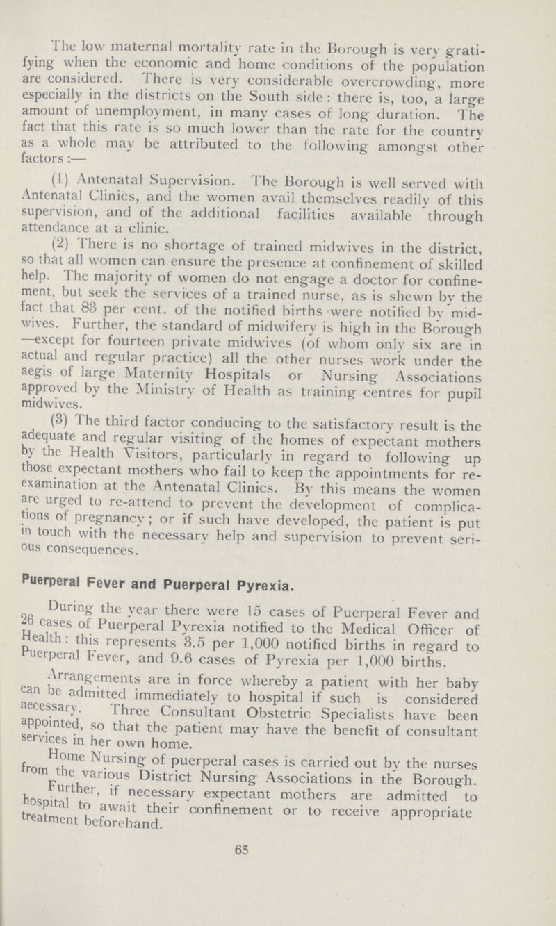 The low maternal mortality rate in the Borough is very grati fying when the economic and home conditions of the population are considered. There is very considerable overcrowding, more especially in the districts on the South side: there is, too, a large amount of unemployment, in many cases of long duration. The fact that this rate is so much lower than the rate for the country as a whole may be attributed to the following amongst other factors:— (1) Antenatal Supervision. The Borough is well served with Antenatal Clinics, and the women avail themselves readily of this supervision, and of the additional facilities available through attendance at a clinic. (2) There is no shortage of trained midwives in the district, so that all women can ensure the presence at confinement of skilled help. The majority of women do not engage a doctor for confine ment, but seek the services of a trained nurse, as is shewn by the fact that 83 per cent. of the notified births were notified by mid wives. Further, the standard of midwifery is high in the Borough —except for fourteen private midwives (of whom only six are in actual and regular practice) all the other nurses work under the aegis of large Maternity Hospitals or Nursing Associations approved by the Ministry of Health as training centres for pupil midwives. (3) The third factor conducing to the satisfactory result is the adequate and regular visiting of the homes of expectant mothers by the Health Visitors, particularly in regard to following up those expectant mothers who fail to keep the appointments for re examination at the Antenatal Clinics. By this means the women are urged to re-attend to prevent the development of complica tions of pregnancy; or if such have developed, the patient is put in touch with the necessary help and supervision to prevent seri ous consequences. Puerperal Fever and Puerperal Pyrexia. During the year there were 15 cases of Puerperal Fever and 26 cases of Puerperal Pyrexia notified to the Medical Officer of Health: this represents 3.5 per 1,000 notified births in regard to Puerperal fever, and 9.6 cases of Pyrexia per 1,000 births. Arrangements are in force whereby a patient with her baby can be admitted immediately to hospital if such is considered necessary. Three Consultant Obstetric Specialists have been appointed, so that the patient may have the benefit of consultant services in her own home. Home Nursing of puerperal cases is carried out by the nurses from the various District Nursing Associations in the Borough. Further, if necessary expectant mothers are admitted to hospital to await their confinement or to receive appropriate treatment beforehand. 65