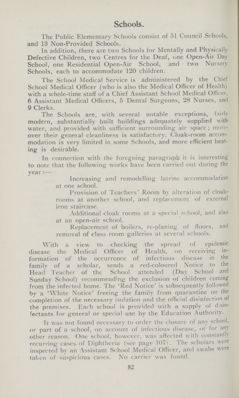 Schools. The Public Elementary Schools consist of 51 Council Schools, and 13 Non-Provided Schools. In addition, there are two Schools for Mentally and Physically Defective Children, two Centres for the Deaf, one Open-Air Day School, one Residential Open-Air School, and two Nursery Schools, each to accommodate 120 children. The School Medical Service is administered by the Chief School Medical Officer (who is also the Medical Officer of Health) with a whole-time staff of a Chief Assistant School Medical Officer, 6 Assistant Medical Officers, 5 Dental Surgeons, 28 Nurses, and 9 Clerks. The Schools are, with several notable exceptions, fairly modern, substantially built building's adequately supplied with water, and provided with sufficient surrounding air space; more over their general cleanliness is satisfactory. Cloak-room accom modation is very limited in some Schools, and more efficient heat ing is desirable. In connection with the foregoing paragraph it is interesting to note that the following works have been carried out during the year:— Increasing and remodelling latrine accommodation at one school. Provision of Teachers' Room by alteration of cloak rooms at another school, and replacement of external iron staircase. Additional cloak rooms at a special school, and also at an open-air school. Replacement of boilers, re-planing of floors, and removal of class room galleries at several schools. With a view to checking the spread of epidemic disease the Medical Officer of Health, on receiving in formation of the occurrence of infectious disease in the family of a scholar, sends a red-coloured Notice to the Head Teacher of the School attended (Day School and Sunday School) recommending the exclusion of children coming from the infected home. The 'Red Notice' is subsequently followed by a 'White Notice' freeing the familv from quarantine on the completion of the necessary isolation and the official disinfection of the premises. Each school is provided with a supply of disin fectants for general or special use by the Education Authority. It was not found necessary to order the closure of any school, or part of a school, on account of infectious disease, or for any other reason. One school, however, was affected with constantly recurring cases of Diphtheria (see page 107). The scholars were inspected by an Assistant School Medical Officer, and swabs were taken of suspicious cases. No carrier was found. 82