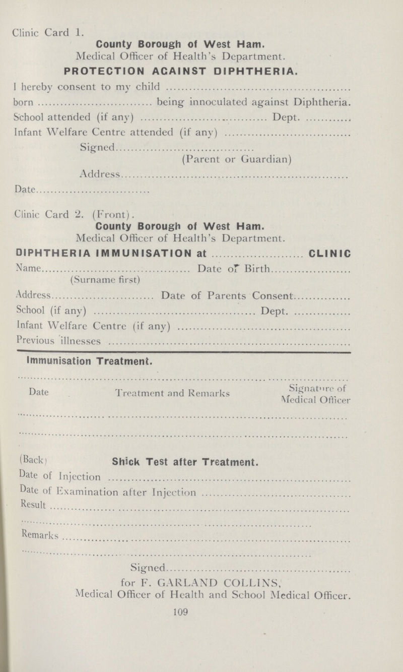 Clinic Card 1. County Borough of West Ham. Medical Officer of Health's Department. PROTECTION ACAINST DIPHTHERIA. I hereby consent to my child born being innoculated against Diphtheria. School attended (if any) Dept Infant Welfare Centre attended (if any) Signed (Parent or Guardian) Address Date Clinic Card 2. (Front). County Borough of West Ham. Medical Officer of Health's Department. DIPHTHERIA IMMUNISATION at CLINIC Name Date of Birth (Surname first) Address Date of Parents Consent School (if any) Dept Infant Welfare Centre (if any) Previous illnesses Immunisation Treatment. Date Treatment and Remarks Signature of Medical Officer (Back) Shick Test after Treatment. Date of Injection Date of Examination after Injection Result Remarks Signed for F. GARLAND COLLINS, Medical Officer of Health and School Medical Officer. 109