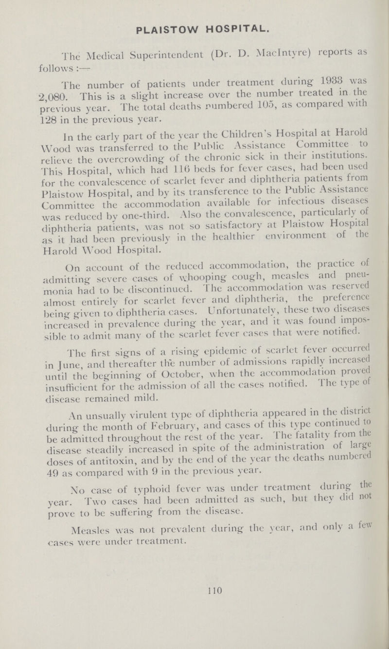 PLAISTOW HOSPITAL. The Medical Superintendent (Dr. D. Maclntyre) reports as follows:— The number of patients under treatment during 1933 was 2,080. This is a slight increase over the number treated in the previous year. The total deaths numbered 105, as compared with 128 in the previous year. In the early part of the year the Children's Hospital at Harold Wood was transferred to the Public Assistance Committee to relieve the overcrowding of the chronic sick in their institutions. This Hospital, which had 116 beds for fever cases, had been used for the convalescence of scarlet fever and diphtheria patients from Plaistow Hospital, and by its transference to the Public Assistance Committee the accommodation available for infectious diseases was reduced by one-third. Also the convalescence, particularly of diphtheria patients, was not so satisfactory at Plaistow Hospital as it had been previously in the healthier environment of the Harold Wood Hospital. On account of the reduced accommodation, the practice of admitting severe cases of whooping cough, measles and pneu monia had to be discontinued. The accommodation was reserved almost entirely for scarlet fever and diphtheria, the preference being given to diphtheria cases. Unfortunately, these two diseases increased in prevalence during the year, and it was found impos sible to admit many of the scarlet fever cases that were notified. The first signs of a rising epidemic of scarlet fever occurred in June, and thereafter the number of admissions rapidly increased until the beginning of October, when the accommodation proved insufficient for the admission of all the cases notified. The type of disease remained mild. An unsually virulent type of diphtheria appeared in the district during the month of February, and cases of this type continued to be admitted throughout the rest of the year. The fatality from the disease steadily increased in spite of the administration of large doses of antitoxin, and by the end of the year the deaths numbered 49 as compared with 9 in the previous year. No case of typhoid fever was under treatment during the year. Two cases had been admitted as such, but they did not prove to be suffering from the disease. Measles was not prevalent during the year, and only a few cases were under treatment. 110