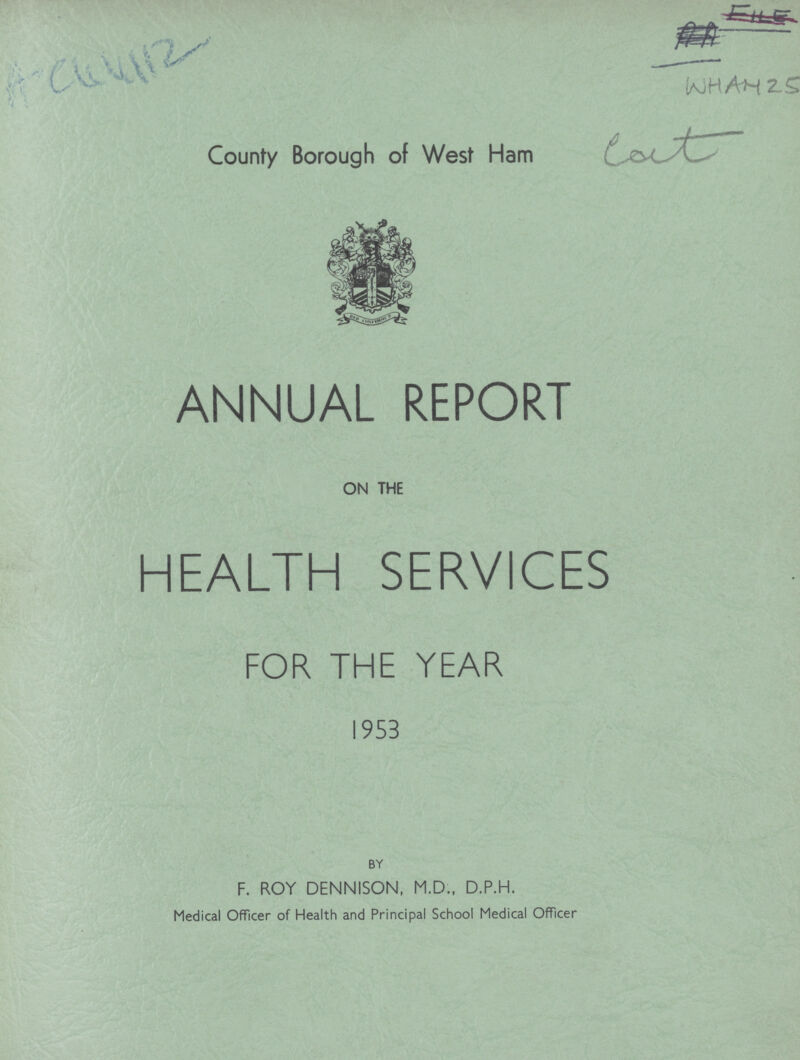 AC 44112 WHAM 25 County Borough of West Ham eat ANNUAL REPORT ON THE HEALTH SERVICES FOR THE YEAR 1953 BY F. ROY DENNISON, M.D., D.P.H. Medical Officer of Health and Principal School Medical Officer