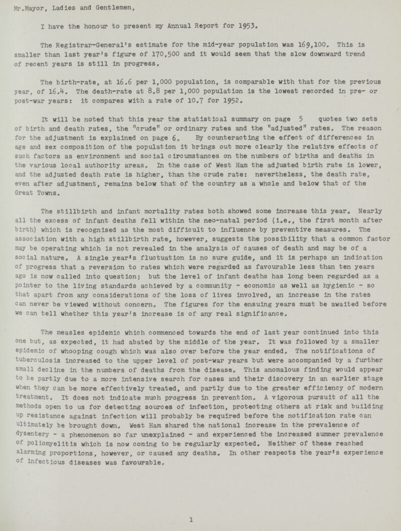 Mr.Mayor, Ladies and Gentlemen, I have the honour to present my Annual Report for 1953. The Registrar-General's estimate for the mid-year population was 169,100, This is smaller than last year's figure of 170,500 and it would seem that the slow downward trend of recent years is still in progress. The birth-rate, at 16.6 per 1,000 population, is comparable with that for the previous year, of 160.4. The death-rate at 8.8 per 1,000 population is the lowest recorded in pre- or post-war years: it compares with a rate of 10.7 for 1952. It will be noted that this year the statistical summary on page 5 quotes two sets of birth and death rates, the crude or ordinary rates and the adjusted rates. The reason for the adjustment is explained on page 6. By counteracting the effect of differences in age and sex composition of the population it brings out more clearly the relative effects of such factors as environment and social circumstances on the numbers of births and deaths in the various local authority areas. In the case of West Ham the adjusted birth rate is lower, and the adjusted death rate is higher, than the crude rate: nevertheless, the death rate, even after adjustment, remains below that of the country as a whole and below that of the Great Towns. The stillbirth and infant mortality rates both showed some increase this year. Nearly all the excess of infant deaths fell within the neo-natal period (i.e., the first month after birth) which is recognised as the most difficult to influence by preventive measures. The association with a high stillbirth rate, however, suggests the possibility that a common factor may be operating which is not revealed in the analysis of causes of death and may be of a social nature, A single year's fluctuation is no sure guide, and it is perhaps an indication of progress that a reversion to rates which were regarded as favourable less than ten years ago is now called into questions but the level of infant deaths has long been regarded as a pointer to the living standards achieved by a community - economic as well as hygienic - so that apart from any considerations of the loss of lives involved, an increase in the rates can never be viewed without concern. The figures for the ensuing years must be awaited before we can tell whether this year's increase is of any real significance. The measles epidemic which commenced towards the end of last year continued into this one but, as expected, it had abated by the middle of the year. It was followed by a smaller epidemic of whooping cough which was also over before the year ended. The notifications of tuberculosis increased to the upper level of post-war years but were accompanied by a further small decline in the numbers of deaths from the disease. This anomalous finding would appear to be partly due to a more intensive search for cases and their discovery in an earlier stage when they can be more effectively treated, and partly due to the greater efficiency of modern treatment. It does not indicate much progress in prevention. A vigorous pursuit of all the methods open to us for detecting sources of infection, protecting others at risk and building up resistance against infection will probably be required before the notification rate can ultimately be brought down. West Ham shared the national increase in the prevalence of dysentery - a phenomenon so far unexplained - and experienced the Increased summer prevalence of poliomyelitis which is now coming to be regularly expected. Neither of these reached alarming proportions, however, or caused any deaths. In other respects the year's experience of infectious diseases was favourable. 1