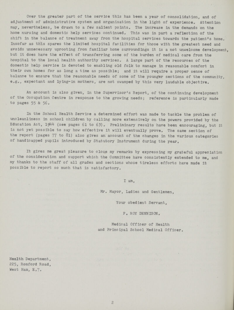 Over the greater part of the service this has been a year of consolidation, and of adjustment of administrative system and organisation in the light of experience. Attention may, nevertheless, be drawn to a few salient points. The increase in the demands on the home nursing and domestic help services continued. This was in part a reflection of the shift in the balance of treatment away from the hospital services towards the patient's home. Insofar as this spares the limited hospital facilities for those with the greatest need and avoids unnecessary uprooting from familiar home surroundings it is a not unwelcome development, but It does have the effect of transferring some of the burden of medical care from the hospital to the local health authority services. A large part of the resources of the domestic help service is devoted to enabling old folk to manage in reasonable comfort in their own homes for as long a time as possible; and it will require a proper sense of balance to ensure that the reasonable needs of some of the younger sections of the community, e.g., expectant and lying-in mothers, are not swamped by this very laudable objective. An account is also given, in the Supervisor's Report, of the continuing development of the Occupation Centre in response to the growing needs; reference is particularly made to pages 55 & 56. In the School Health Service a determined effort was made to tackle the problem of uncleanliness in school children by calling more extensively on the powers provided by the Education Act, 1944 (see pages 61 to 63). Preliminary results have been encouraging, but it Is not yet possible to say how effective it will eventually prove. The same section of the report (pages 77 to 8l) also gives an account of the changes in the various categories of handicapped pupils introduced by Statutory Instrument during the year. It gives me great pleasure to close my remarks by expressing my grateful appreciation of the consideration and support which the Committee have consistently extended to me, and my thanks to the staff of all grades and sections whose tireless efforts have made It possible to report so much that is satisfactory. I am, Mr. Mayor, Ladies and Gentlemen, Your obedient Servant, P. ROY DENNIS ON. Medical Officer of Health and Principal School Medical Officer. Health Department, 225, Romford Road, West Ham, E.7. 2