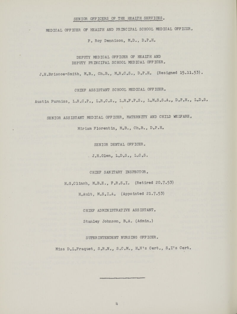 SENIOR OFFICERS OF THE HEALTH SERVICES. MEDICAL OFFICER OF HEALTH AND PRINCIPAL SCHOOL MEDICAL OFFICER. F. Roy Dennison, M.D., D.P.H. DEPUTY MEDICAL OFFICER OF HEALTH AND DEPUTY PRINCIPAL SCHOOL MEDICAL OFFICER. J,H.Briscoe-Smith, M.B., Ch.B., M.R.C.S., D.P.H. (Resigned 15.11.53). CHIEF ASSISTANT SCHOOL MEDICAL OFFICER. Austin Furniss, L.R.C.P., L.R.C.S., L.R.F.P.S., L.M.S.S.A., D.P.H., L.D.S. \ SENIOR ASSISTANT MEDICAL OFFICER, MATERNITY AND CHILD WEIFARE, Miriam Florentin, M.B., Ch.B., D.P.H. SENIOR DENTAL OFFICER. J.H.Glen, L.D.S., L.C.S. CHIEF SANITARY INSPECTOR, H.G.Clinch, M.B.E., P .R.S.I. (Retired 20.7.53) H.Ault, M.S.I.A. (Appointed 21.7.53) CHIEF ADMINISTRATIVE ASSISTANT. Stanley Johnson, B.A. (Admin.) SUPERINTENDENT NURSING OFFICER. Miss D.L.Fraquet, S.R.N., S.C.M., H.V's Cert., S.I's Cert. 1*