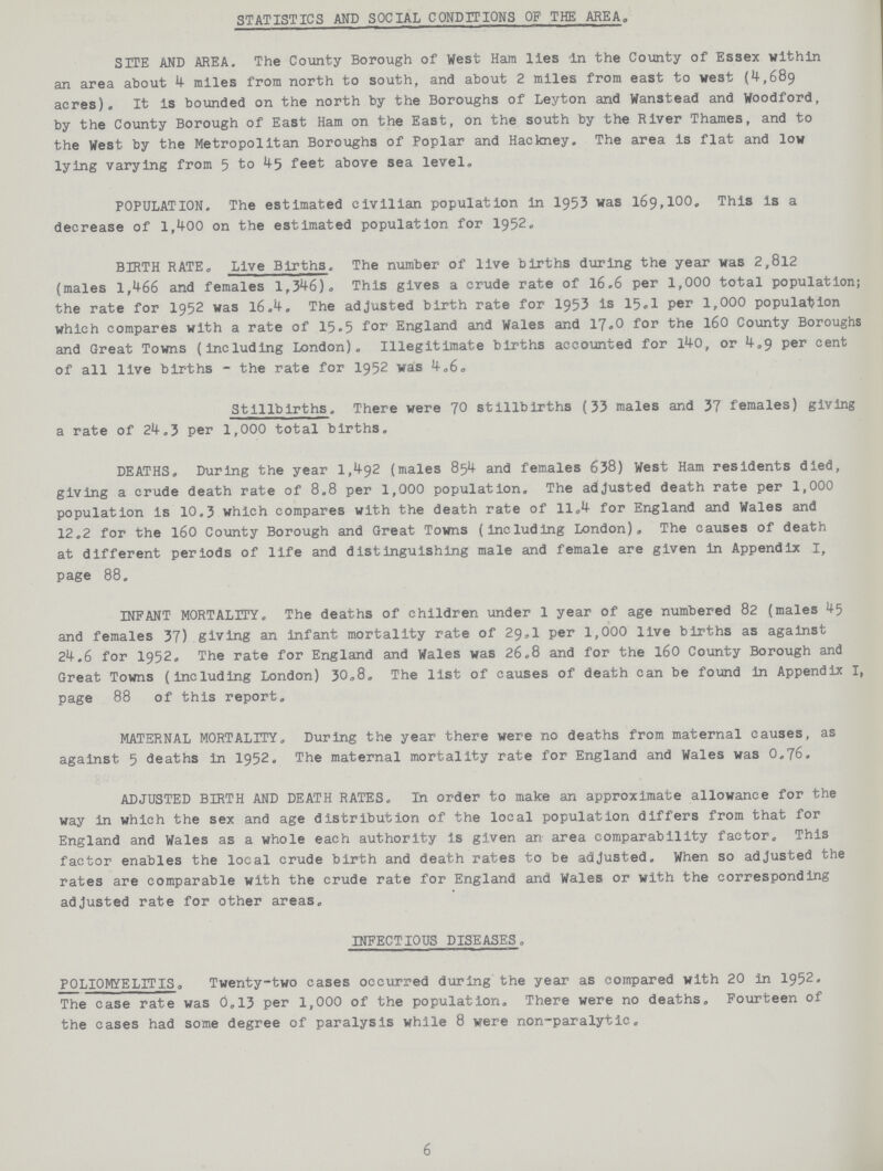 STATISTICS AND SOCIAL CONDITIONS OF THE AREA, SITE AND AREA. The County Borough of West Ham lies in the County of Essex within an area about 4 miles from north to south, and about 2 miles from east to west (1,689 acres). It is bounded on the north by the Boroughs of Leyton and Wanstead and Woodford, by the County Borough of East Ham on the East, on the south by the River Thames, and to the West by the Metropolitan Boroughs of Poplar and Hackney. The area is flat and low lying varying from 5 to 45 feet above sea level. POPULATION. The estimated civilian population in 1953 was 169,100. This Is a decrease of 1,400 on the estimated population for 1952. BIRTH RATE. Live Births. The number of live births during the year was 2,812 (males 1,466 and females 1,346). This gives a crude rate of 16.6 per 1,000 total population; the rate for 1952 was 16.4. The adjusted birth rate for 1953 is 15.1 per 1,000 population which compares with a rate of 15.5 for England and Wales and 17.0 for the 160 County Boroughs and Great Towns (including London). Illegitimate births accounted for 140, or 4.9 per cent of all live births - the rate for 1952 was 4.6. Stillbirths. There were 70 stillbirths (33 males and 37 females) giving a rate of 24.3 per 1,000 total births. DEATHS. During the year 1,492 (males 854 and females 638) West Ham residents died, giving a crude death rate of 8.8 per 1,000 population. The adjusted death rate per 1,000 population is 10.3 which compares with the death rate of 11.4 for England and Wales and 12.2 for the 160 County Borough and Great Towns (including London). The causes of death at different periods of life and distinguishing male and female are given in Appendix I, page 88. INFANT MORTALITY. The deaths of children under 1 year of age numbered 82 (males 45 and females 37) giving an infant mortality rate of 29.1 per 1,000 live births as against 24.6 for 1952. The rate for England and Wales was 26.8 and for the 160 County Borough and Great Towns (including London) 30.8. The list of causes of death can be found in Appendix I, page 88 of this report. MATERNAL MORTALITY. During the year there were no deaths from maternal causes, as against 5 deaths in1 1952. The maternal mortality rate for England and Wales was O.76. ADJUSTED BIRTH AND DEATH RATES. In order to make an approximate allowance for the way in which the sex and age distribution of the local population differs from that for England and Wales as a whole each authority is given an area comparability factor. This factor enables the local crude birth and death rates to be adjusted. When so adjusted the rates are comparable with the crude rate for England and Wales or with the corresponding adjusted rate for other areas. INFECTIOUS DISEASES. POLIOMYELITIS. Twenty-two cases occurred during the year as compared with 20 in 1952. The case rate was 0.13 per 1,000 of the population. There were no deaths. Fourteen of the cases had some degree of paralysis while 8 were non-paralytic. 6