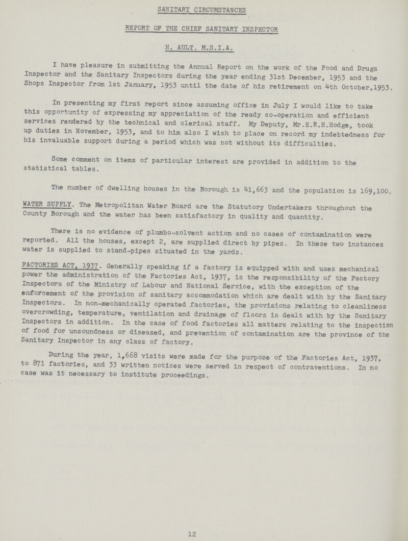 SANITARY CIRCUMSTANCES REPORT OF THE CHIEF SANITARY INSPECTOR H. AULT. M.S.I.A. I have pleasure in submitting the Annual Report on the work of the Food and Drugs Inspector and the Sanitary Inspectors during the year ending 31st December, 1953 and the Shops Inspector from 1st January, 1953 until the date of his retirement on 4th October,1953. In presenting my first report since assuming office in July I would like to take this opportunity of expressing my appreciation of the ready co-operation and efficient services rendered by the technical and clerical staff. My Deputy, Mr.E.R.H.Hodge, took up duties in November, 1953, and to him also I wish to place on record my indebtedness for his invaluable support during a period which was not without its difficulties. Some comment on items of particular interest are provided in addition to the statistical tables. The number of dwelling houses in the Borough is 41,663 and the population is 169,100. WATER SUPPLY. The Metropolitan Water Board are the Statutory Undertakers throughout the County Borough and the water has been satisfactory in quality and quantity. There is no evidence of plumbo-olvent action and no cases of contamination were reported. All the houses, except 2, are supplied direct by pipes. In these two instances water is supplied to stand-pipes situated in the yards. FACTORIES ACT, 1937. Generally speaking if a factory is equipped with and uses mechanical power the administration of the Factories Act, 1937 is the responsibility of the Factory Inspectors of the Ministry of Labour and National Service, with the exception of the enforcement of the provision of sanitary accommodation which are dealt with by the Sanitary Inspectors. In non-mechanically operated factories, the provisions relating to cleanliness overcrowding, temperature, ventilation and drainage of floors is dealt with by the Sanitary Inspectors in addition. In the case of food factories all matters relating to the inspection of food for unsoundness or diseased, and prevention of contamination are the province of the Sanitary Inspector in any class of factory. During the year, 1,668 visits were made for the purpose of the Factories Act, 1937, to 871 factories, and 33 written notices were served in respect of contraventions. In no case was it necessary to institute proceedings. 12