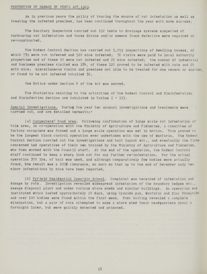 PREVENTION OF DAMAGE BY PESTS ACT,1949, As in previous years the policy of tracing the source of rat infestation as well as treating the infested premises, has been continued throughout the year with some success. The Sanitary Inspectors carried out 152 tests to drainage systems suspected of harbouring rat infestation and those drains and/or sewers found defective were repaired or re-constructed. The Rodent Control Section has carried out 1,259 inspections of dwelling houses, of which 739 were rat infested and 520 mice infested; 76 visits were paid to Local Authority properties and of these 50 were rat infested and 26 mice Infested; the number of industrial and business premises visited was 184, of these 120 proved to be infested with rats and 64 with mice; miscellaneous visits and premises not able to be treated for one reason or another, or found to be not infested totalled 36. One Notice under Section 4 of the Act was served. The Statistics relating to the activities of the Rodent Control and Disinfestation and Disinfection Section are tabulated In Tables I - III. Special Investigations. During the year two unusual investigations and treatments were carried out, and are detailed herewith:- (a) Carpenters' Road Area. Following confirmation of large scale rat infestation of this area, in co-operation with the Ministry of Agriculture and Fisheries, a committee of factory occupiers was formed and a large scale operation was set in motion. This proved to be the largest block control operation ever undertaken with the use of Warfarin. The Rodent Control Section carried out the investigations and bait layout etc., and eventually the firms concerned had operatives of their own trained by the Ministry of Agriculture and Fisheries, who then worked with the Council staff. At the end of the operation, the Rodent Control staff continued to keep a sharp look out for any further re-Infestation. For the actual operation 370 lbs. of bait was used, and although comparatively few bodies were actually found, the result was a 100% clearance, so much so that up to the end of December only two minor infestations by mice have been reported. (b) Fyfleld Residential Open-Air School. Complaint was received of infestation and damage by rats. Investigation revealed widespread infestation of the boundary hedges etc., sewage disposal plant and under various store sheds and similar buildings. An operation was Instituted which lasted approximately 10 days, using Cyanide gas, Warfarin and Zinc Phosphide and over 100 bodies were found within the first week. Post baiting revealed a complete elimination, but a pair of rats attempted to make a store shed their headquarters about a fortnight later, but were quickly detected and poisoned. 18
