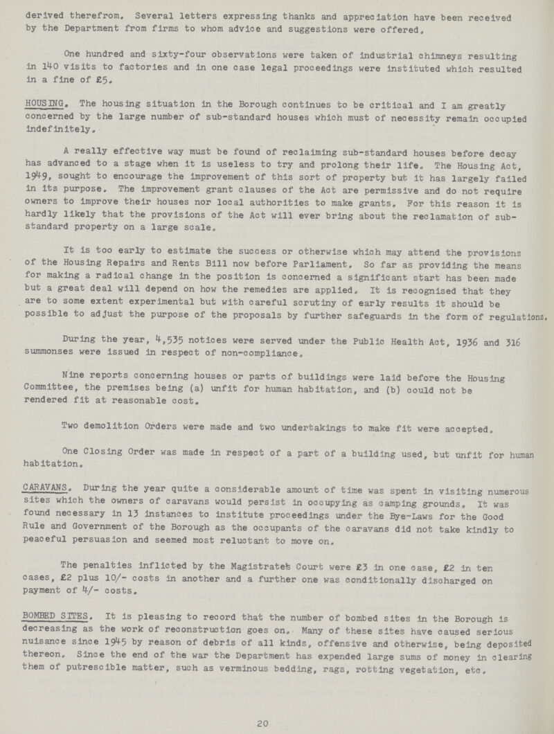derived therefrom. Several letters expressing thanks and appreciation have been received by the Department from firms to whom advice and suggestions were offered,, One hundred and sixty-four observations were taken of industrial chimneys resulting in 140 visits to factories and in one case legal proceedings were instituted which resulted in a fine of £5. HOUSING. The housing situation in the Borough continues to be critical and I am greatly concerned by the large number of sub-standard houses which must of necessity remain occupied indefinitely. A really effective way must be found of reclaiming sub-standard houses before decay has advanced to a stage when it is useless to try and prolong their life. The Housing Act, 1949, sought to encourage the improvement of this sort of property but it has largely failed in its purpose. The improvement grant clauses of the Act are permissive and do not require owners to improve their houses nor local authorities to make grants. For this reason it is hardly likely that the provisions of the Act will ever bring about the reclamation of sub standard property on a large scale. It is too early to estimate the success or otherwise which may attend the provisions of the Housing Repairs and Rents Bill now before Parliament. So far as providing the means for making a radical change in the position is concerned a significant start has been made but a great deal will depend on how the remedies are applied. It is recognised that they are to some extent experimental but with careful scrutiny of early results it should be possible to adjust the purpose of the proposals by further safeguards in the form of regulations. During the year, 4,535 notices were served under the Public Health Act, 1936 and 316 summonses were issued in respect of non-compliance. Nine reports concerning houses or parts of buildings were laid before the Housing Committee, the premises being (a) unfit for human habitation, and (b) could not be rendered fit at reasonable cost. Two demolition Orders were made and two undertakings to make fit were accepted. One Closing Order was made in respect of a part of a building used, but unfit for human habitation. CARAVANS. During the year quite a considerable amount of time was spent in visiting numerous sites which the owners of caravans would persist in occupying as camping grounds. It was found necessary in 13 instances to institute proceedings under the Bye-Laws for the Good Rule and Government of the Borough as the occupants of the caravans did not take kindly to peaceful persuasion and seemed most reluctant to move on. The penalties inflicted by the Magistrates Court were £3 in one case, £2 in ten cases, £2 plus 10/- costs in another and a further one was conditionally discharged on payment of 4/- costs. BOMBED SITES. It is pleasing to record that the number of bombed sites in the Borough is decreasing as the work of reconstruction goes on. Many of these sites have caused serious nuisance since 1945 by reason of debris of all kinds, offensive and otherwise, being deposited thereon. Since the end of the war the Department has expended large sums of money in clearing them of putrescible matter, such as verminous bedding, rags, rotting vegetation, etc. 20