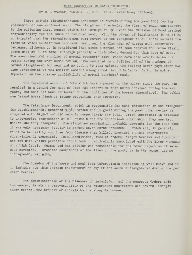 MEAT INSPECT ION IN SLAUGHTERHOUSES. (By H.E.Bywater, M.R.C.V.S., F.R. San.I., Veterinary Officer). Three private slaughterhouses continued to operate during the year 1953 for the production of non-rationed meat. The slaughter of animals, the flesh of which was subject to the rationing laws, ceased within the Borough in 1940 when the Minister of Food assumed responsibility for the issue of rationed meat. With the advent of derationing it is to be anticipated that the slaughterhouses will revert to the slaughter of all those animals the flesh of which constitutes butchers' meat, and the slaughter of horses will materially decrease, although it is considered that since a market has been created for horse flesh, there will still be some, although probably a diminished, demand for this type of meat. The more plentiful supplies of normal butchers' meat, which have been available to the public during the year under review, have resulted in a falling off of the numbers of horses slaughtered for meat and no doubt, to some extent, the falling horse population has also contributed to the smaller numbers slaughtered, but this latter factor is not so important as the greater availability of normal butchers' meat. The increased amount of fats which have appeared on the market since the war, has resulted in a demand for meat of less fat content to that which obtained during the war years, and this has been reflected In the condition of the horses slaughtered. The public now demand horse flesh of leaner properties than formerly. The Veterinary Department, which is responsible for meat Inspection in the slaughter ing establishments, examined 9,585 horses and 57 goats during the year under review as compared with 14,561 and 650 animals respectively for 1952. Great importance is attached to ante-mortem examination of all animals and the conditions under which they are kept whilst awaiting slaughter. Pre-slaughter examination probably accounts for the fact that it was only necessary totally to reject seven horse carcases. Horses are, in general, found to be healthy and free from disease when killed, provided a rigid ante-mortem supervision is exercised. Local conditions, such as oedema, slight bruises and tumours are met with whilst parasitic conditions - particularly associated with the liver - remain at a high level. Oedema and bad setting was responsible for the total rejection of seven goat carcases. Parasitic conditions of the liver in the goat, as in the horse, are not infrequently met with. The freedom of the horse and goat from tuberculosis Infection is well known and in no instance was this disease encountered in any of the animals slaughtered during the year under review. The administration of the Diseases of AnimalsAct, and the numerous Orders made thereunder, is also a respohsibility of the Veterinary Department and covers, amongst other duties, the transit of animals to the slaughterhouses. 26