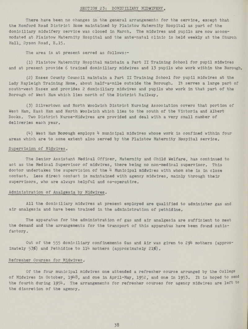 SECTION 23: DOMICILIARY MIDWIFERY There have been no changes in the general arrangements for the service, except that the Romford Road District Home maintained by Plaistow Maternity Hospital as part of the domiciliary midwifery service was closed in March. The midwives and pupils are now accom modated at Plaistow Maternity Hospital and the ante-natal clinic is held weekly at the Church Hall, Dyson Road, E.15. The area is at present served as follows:- (1) Plaistow Maternity Hospital maintain a Part II Training School for pupil midwives and at present provide 6 trained domiciliary midwives and 13 pupils who work within the Borough. (2) Essex County Council maintain a Part II Training School for pupil midwives at the Lady Rayleigh Training Home, about half-a-mile outside the Borough. It serves a large part of south-west Essex and provides 2 domiciliary midwives and pupils who work in that part of the Borough of West Ham which lies north of the District Railway. (3) Silvertown and North Woolwich District Nursing Association covers that portion of West Ham, East Ham and North Woolwich which lies to the south of the Victoria and Albert Docks. Two District Nurse-Midwives are provided and deal with a very small number of deliveries each year. (4) West Ham Borough employs 4 municipal midwives whose work is confined within four areas which are to some extent also served by the Plaistow Maternity Hospital service. Supervision of Midwives. The Senior Assistant Medical Officer, Maternity and Child Welfare, has continued to act as the Medical Supervisor of midwives, there being no non-medical supervisor. This doctor undertakes the supervision of the 4 Municipal midwives with whom she is in close contact. Less direct contact is maintained with agency midwives, mainly through their supervisors, who are always helpful and co-operative. Administration of Analgesia by Midwives. All the domiciliary midwives at present employed are qualified to administer gas and air analgesia and have been trained in the administration of pethidine. The apparatus for the administration of gas and air analgesia are sufficient to meet the demand and the arrangements for the transport of this apparatus have been found satis factory. Out of the 555 domiciliary confinements Gas and Air was given to 294 mothers (approx imately 53%) and Pethidine to 114 mothers (approximately 21%). Refresher Courses for Midwives. Of the four municipal midwives one attended a refresher course arranged by the College of Midwives in October, 1948, arid one in April-May, 1952, and one in 1953. It is hoped to send the fourth during 1954. The arrangements for refresher courses for agency midwives are left to the discretion of the agency. 38