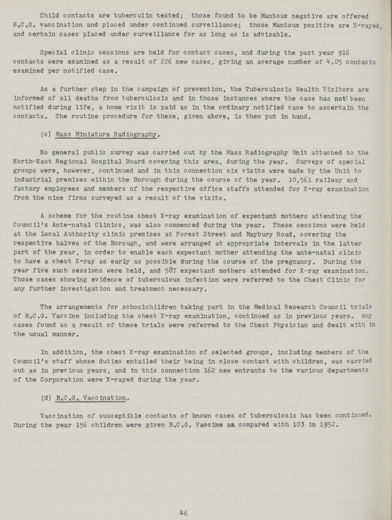 Child contacts are tuberculin tested; those found to be Mantoux negative are offered B.C.G. vaccination and placed under continued surveillance; those Mantoux positive are X-rayed, and certain cases placed under surveillance for as long as is advisable. Special clinic sessions are held for contact cases, and during the past year 916 contacts were examined as a result of 226 new cases, giving an average nuirfber of 4.05 contacts examined per notified case. As a further step in the campaign of prevention, the Tuberculosis Health Visitors are informed of all deaths from tuberculosis and in those instances where the case has notl been notified during life, a home visit is paid as in the ordinary notified case to ascertain the contacts. The routine procedure for these, given above, is then put in hand. (c) Mass Miniature Radiography. No general public survey was carried out by the Mass Radiography Unit attached to the North-East Regional Hospital Board covering this area, during the year. Surveys of special groups were, however, continued and in this connection six visits were made by the Unit to industrial premises within the Borough during the course of the year. 10,561 railway and factory employees and members of the respective office staffs attended for X-ray examination from the nine firms surveyed as a result of the visits. A scheme for the routine chest X-ray examination of expectant mothers attending the Council's Ante-natal Clinics, was also commenced during the year. These sessions were held at the Local Authority clinic premises at Forest Street and Maybury Road, covering the respective halves of the Borough, and were arranged at appropriate intervals in the latter part of the year, in order to enable each expectant mother attending the ante-natal clinic to have a chest X-ray as early as possible during the course of the pregnancy. During the year five such sessions were held, and 587 expectant mothers attended for X-ray examination. Those cases showing evidence of tuberculous infection were referred to the Chest Clinic for any further investigation and treatment necessary. The arrangements for schoolchildren taking part in the Medical Research Council trials of B.C.G. Vaccine including the chest X-ray examination, continued as in previous years. Any cases found as a result of these trials were referred to the Chest Physician and dealt with in the usual manner. In addition, the chest X-ray examination of selected groups, including members of the Council's staff whose duties entailed their being in close contact with children, was carried out as in previous years, and in this connection 162 new entrants to the various departments of the Corporation were X-rayed during the year. (d) B.C.G. Vaccination. Vaccination of susceptible contacts of known cases of tuberculosis has been continued. During the year 156 children were given B.C.G. Vaccine aa compared with 103 in 1952. 46