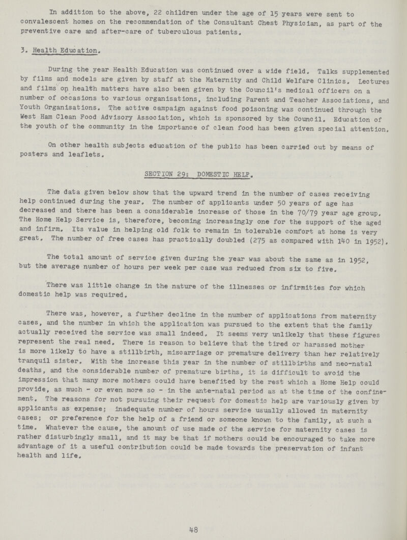 In addition to the above, 22 children under the age of 15 years were sent to convalescent homes on the recommendation of the Consultant Chest Physician, as part of the preventive care and after-care of tuberculous patients. 3. Health Education, During the year Health Education was continued over a wide field. Talks supplemented by films and models are given by staff at the Maternity and Child Welfare Clinics. Lectures and films on health matters have also been given by the Council's medical officers on a number of occasions to various organisations, including Parent and Teacher Associations, and Youth Organisations. The active campaign against food poisoning was continued through the West Ham Clean Pood Advisory Association, which is sponsored by the Council. Education of the youth of the community in the importance of clean food has been given special attention. On other health subjects education of the public has been carried out by means of posters and leaflets. SECTION 29: DOMESTIC HELP. The data given below show that the upward trend in the number of cases receiving help continued during the year. The number of applicants under 50 years of age has decreased and there has been a considerable increase of those in the 70/79 year age group. The Home Help Service is, therefore, becoming increasingly one for the support of the aged and infirm. Its value in helping old folk to remain in tolerable comfort at home is very great. The number of free cases has practically doubled (275 as compared with 140 in 1952). The total amount of service given during the year was about the same as in 1952. but the average number of hours per week per case was reduced from six to five. There was little change in the nature of the illnesses or infirmities for which domestic help was required. There was, however, a further decline in the number of applications from maternity cases, and the number in which the application was pursued to the extent that the family actually received the service was small indeed. It seems very unlikely that these figures represent the real need. There Is reason to believe that the tired or harassed mother is more likely to have a stillbirth, miscarriage or premature delivery than her relatively tranquil sister. With the increase this year in the number of stillbirths and neo-natal deaths, and the considerable number of premature births, it is difficult to avoid the impression that many more mothers could have benefited by the rest which a Home Help could provide, as much - or even more so - in the ante-natal period as at the time of the confine ment, The reasons for not pursuing their request for domestic help are variously given by applicants as expense; inadequate number of hours service usually allowed in maternity cases; or preference for the help of a friend or someone known to the family, at such a time. Whatever the cause, the amount of use made of the service for maternity cases is rather disturbingly small, and it may be that if mothers could be encouraged to take more advantage of it a useful contribution could be made towards the preservation of Infant health and life. 48