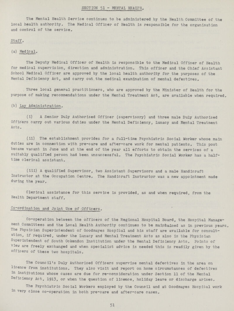 SECTION 51 - MENTAL HEALTH. The Mental Health Service continues to be administered by the Health Committee of the local health authority. The Medical Officer of Health is responsible for the organisation and control of the service. Staff. (a) Medical. The Deputy Medical Officer of Health is responsible to the Medical Officer of Health for medical supervision, direction and administration. This officer and the Chief Assistant School Medical Officer are approved by the local health authority for the purposes of the Mental Deficiency Act, and carry out the medical examination of mental defectives. Three local general practitioners, who are approved by the Minister of Health for the purpose of making recommendations under the Mental Treatment Act, are available when required. (b) Lay Administration. (i) A Senior Duly Authorised Officer (supervisory) and three male Duly Authorised Officers carry out various duties under the Mental Deficiency, Lunacy and Mental Treatment Acts. (ii) The establishment provides for a full-time Psychiatric Social Worker whose main duties are in connection with pre-care and after-care work for mental patients. This post became vacant in June and at the end of the year all efforts to obtain the services of a suitably qualified person had been unsuccessful. The Psychiatric Social Worker has a half time clerical assistant. (iii) A qualified Supervisor, two Assistant Supervisors and a male Handicraft Instructor at the Occupation Centre, The Handicraft Instructor was a new appointment made during the year. Clerical assistance for this service Is provided, as and when required, from the Health Department staff. Co-ordination and Joint Use of Officers. Co-operation between the officers of the Regional Hospital Board, the Hospital Manage ment Committees and the Local Health Authority continues to be maintained as in previous years. The Physician Superintendent of Goodmayes Hospital and his staff are available for consult ation, if required, under the Lunacy and Mental Treatment Acts as also is the Physician Superintendent of South Ockendon Institution under the Mental Deficiency Acts. Points of view are freely exchanged and when specialist advice is needed this is readily given by the officers of these two hospitals. The Council's Duly Authorised Officers supervise mental defectives in the area on licence from institutions. They also visit and report on home circumstances of defectives in institutions whose cases are due for re-consideration under Section 11 of the Mental Deficiency Act, 1913, or when the question of licence, holiday leave or discharge arises. The Psychiatric Social Workers employed by the Council and at Goodmayes Hospital work in very close co-operation in both pre-care and after-care cases. 51
