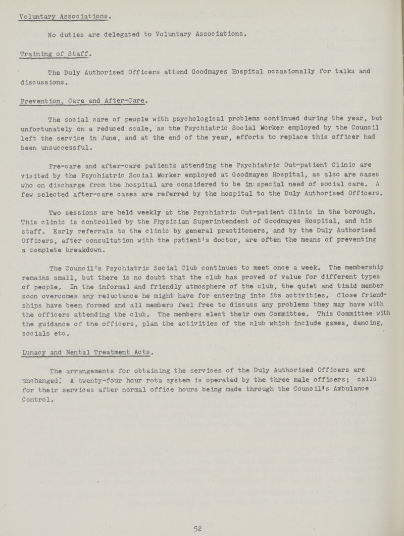 Voluntary Associations. No duties are delegated to Voluntary Associations, Training of Staff. The Duly Authorised Officers attend Goodmayes Hospital occasionally for talks and discussions. Prevention, Care and After-Care. The social care of people with psychological problems continued during the year, but unfortunately on a reduced scale, as the Psychiatric Social Worker employed by the Council left the service in June, and at the end of the year, efforts to replace this officer had been unsuccessful. Pre-care and after-care patients attending the Psychiatric Out-patient Clinic are visited by the Psychiatric Social Worker employed at Goodmayes Hospital, as also are oases who on discharge from the hospital are considered to be in: special need of social care. A few selected after-care cases are referred by the hospital to the Duly Authorised Officers. Two sessions are held weekly at the Psychiatric Out-patient Clinic in the borough. This clinic is controlled by the Physician Superintendent of Goodmayes Hospital, and his staff. Early referrals to the clinic by general practitoners, and by the Duly Authorised Officers, after consultation with the patient's doctor, are often the means of preventing a complete breakdown. The Council's Psychiatric Social Club continues to meet once a week. The membership remains small, but there is no doubt that the club has proved of value for different types of people. In the informal and friendly atmosphere of the club, the quiet and timid member soon overcomes any reluctance he might have for entering into its activities. Close friend ships have been formed and all members feel free to discuss any problems they may have with the officers attending the club. The members elect their own Committee. This Committee with the guidance of the officers, plan the activities of the club which include games, dancing, socials etc. Lunacy and Mental Treatment Acts. The arrangements for obtaining the services of the Duly Authorised Officers are unchanged^ A twenty-four hour rota system is operated by the three male officers; calls for their services after normal office hours being made through the Council's Ambulance Control. 52