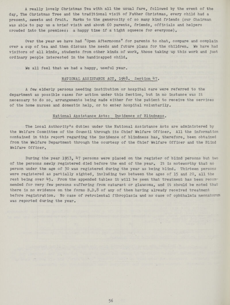 A really lovely Christmas Tea with all the usual fare, followed by the event of the day, The Christmas Tree and the traditional visit of Father Christmas, every child had a present, sweets and fruit. Marks to the generosity of so many kind friends (our Chairman was able to pay us a brief visit and about 60 parents, friends, officials and helpers crowded into the premises? a happy time if a tight squeeze for everyone). Over the year we have had Open Afternoons for parents to chat, compare and complain over a cup of tea and then discuss the needs and future plans for the children. We have had visitors of all kinds, students from other kinds of work, those taking up this work and just ordinary people interested in the handicapped child. We all feel that we had a happy, useful year. NATIONAL ASSISTANCE ACT, 1948. Section 47. A few elderly persons needing institution or hospital care were referred to the department as possible cases for action under this Section, but in no Instance was it necessary to do so, arrangements being made either for the patient to receive the services Qf the home nurses and domestic help, or to enter hospital voluntarily. National Assistance Acts: Incidence of Blindness. The Local Authority's duties under the National Assistance Acts are administered by the Welfare Committee of the Council through its Chief Welfare Officer, All the information contained in this report regarding the incidence of blindness has, therefore, been obtained from the Welfare Department through the courtesy of the Chief Welfare Officer and the Blind Welfare Officer. During the year 1953, 47 persons were placed on the register of blind persons but two of the persons newly registered died before the end of the year. It is noteworthy that no person under the age of 30 was registered during the year as being blind. Thirteen persons were registered as partially sighted, including two between the ages of 15 and 20, all the rest being over 45. From the appended tables it will be seen that treatment has been recom mended for very few persons suffering from cataract or glaucoma, and it should be noted that there is no evidence on the forms B.D.8 of any of them having already received treatment before registration. No case of retrolental fibroplasia and no case of ophthalmia neonatorum was reported during the year. 56