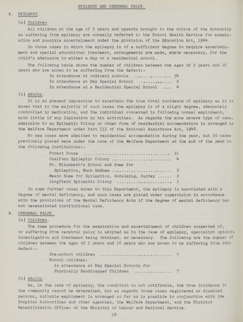 EPILEPSY AND CEREBRAL PALSY. A. EPILEPSY. (a) Children. All children at the age of 2 years and upwards brought to the notice of the Authority as suffering from epilepsy are normally referred to the School Health Service for examin ation and possible ascertainment under the provision of the Education Act, 1944. In those cases in which the epilepsy is of a sufficient degree to require ascertain ment and special educational treatment, arrangements are made, where necessary, for the child's admission to either a day or a residential school. The following table shows the number of children between the ages of 2 years and 16 years who are known to be suffering from the defect:- In attendance at ordinary schools 54 In attendance at Day Special School 2 In attendance at a Residential Special School 4 (b) Adults. It is at present impossible to ascertain the true total incidence of epilepsy as it is known that in the majority of such cases the epilepsy is of a slight degree, adequately controlled by medication, and the individual concerned is following normal employment, with little if any limitation in his activities. As regards the more severe type of case, admission to an Epileptic Colony or other form of residential accommodation is arranged by the Welfare Department under Part III of the National Assistance Act, 1948. No new cases were admitted to residential accommodation during the year, but 30 cases previously placed were under the care of the Welfare Department at the end of the year in the following institutions:- Forest House 21 Chalfont Epileptic Colony 4 St. Elizabeth's School and Home for Epileptics, Much Hadham 2 Meath Home for Epileptics, Godalming, Surrey 2 Lingfield Epileptic Colony 1 In some further cases known to this Department, the epilepsy is associated with a degree of mental deficiency, and such cases are placed under supervision in accordance with the provisions of the Mental Deficiency Acts if the degree of mental deficiency has not necessitated institutional care. B. CEREBRAL PALSY. (a) Children. The same procedure for the examination and ascertainment of children suspected of, or suffering from cerebral palsy is adopted as in the case of epilepsy, specialist opinion, investigation and treatment being obtained, as necessary. The following are the number of children between the ages of 2 years and 16 years who are known to be suffering from this defect:- Pre-school children 7 School children: in attendance at Day Special Schools for Physically Handicapped Children 7 (b) Adults. As, in the case of epilepsy, the condition is not notifiable, the true incidence in the community cannot be determined, but as regards those cases registered as disabled persons, suitable employment is arranged so far as is possible in conjunction with the Hospital Authorities and other agencies, the Welfare Department, and the District Rehabilitation Officer of the Ministry of Labour and National Service. 58