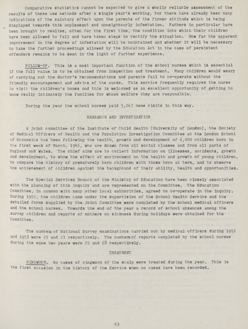 Comparative statistics cannot be expected to give a wholly reliable assessment of the results of these new methods after a single year's working, but there have already been many indications of the salutary effect upon the parents of the firmer attitude which is being displayed towards this unpleasant and unneighbourly infestation. Fathers in particular have been brought to realise, often for the first time, the condition into which their children have been allowed to fall and have taken steps to rectify the situation. How far the apparent improvement in the degree of infestation will be maintained and whether It will be necessary to take the further proceedings allowed by the Education Act in the case of persistent offenders remains to be seen in the light of further experience. FOLLOW-UP. This is a most important function of the school nurses which is essential if the full value is to be obtained from inspection and treatment. Many children would weary of carrying out the doctor's recommendations and parents fail to co-operate without the friendly encouragement and advice of the nurse. This service frequently requires the nurse to visit the children's homes and this is welcomed as an excellent opportunity of getting to know really Intimately the families for whose welfare they are responsible. During the year the school nurses paid 5,067 home visits in this way. RESEARCH AND INVESTIGATION A joint committee of the Institute of Child Health (University of London), the Society of Medical Officers of Health and the Population Investigation Committee at the London School of Economies has been following the health, growth and development of 6,000 children born in the first week of March, 1946, who are drawn from all social classes and from all parts of England and Wales. The chief aims are to collect information on illnesses, accidents, growth and development, to show the effect of environment on the health and growth of young children, to compare the history of prematurely born children with those born at term, and to observe the achievement of children against the background of their ability, health and opportunities. The Special Services Branch of the Ministry of Education have been closely associated with the planning of this inquiry and are represented on the Committee. The Education Committee, in common with many other local authorities, agreed to co-operate in the inquiry. During 1952, the children came tinder the supervision of the School Health Service and the detailed forms supplied by the Joint Committee were completed by the school medical officers and the school nurses. Towards the end of the year a record of school absences among the survey children and reports of mothers on sickness during holidays were obtained for the Committee. The numbeis of National Survey examinations carried out by medical officers during 1952 and 1953 were 25 and 21 respectively. The numbers of reports completed by the school nurses during the same two years were 25 and 68 respectively. TREATMENT RINGWORM. No cases of ringworm of the scalp were treated during the year. This is the first occasion in the history of the Service when no cases have been recorded. 63