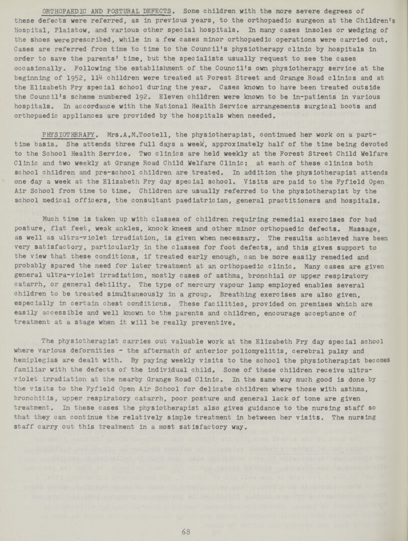 ORTHOPAEDIC AND POSTURAL DEFECTS. Some children with the more severe degrees of these defects were referred, as in previous years, to the orthopaedic surgeon at the Children's Hospital, Plaistow, and various other special hospitals. In many cases insoles or wedging of the shoes were prescribed, while in a few cases minor orthopaedic operations were carried out. Cases are referred from time to time to the Council's physiotherapy clinic by hospitals in order to save the parents' time, but the specialists usually request to see the cases occasionally. Following the establishment of the Council's own physiotherapy service at the beginning of 1952, 114 children were treated at Forest Street and Grange Road clinics and at the Elizabeth Fry special school during the year. Cases known to have been treated outside the Council's scheme numbered 192. Eleven children were known to be in-patients in various hospitals. In accordance with the National Health Service arrangements surgical boots and orthopaedic appliances are provided by the hospitals when needed. PHYSIOTHERAPY. Mrs.A.M.Tootell, the physiotherapist, continued her work on a part time basis. She attends three full days a week, approximately half of the time being devoted to the School Health Service. Two clinics are held weekly at the Forest Street Child Welfare Clinic and two weekly at Grange Road Child Welfare Clinic: at each of these clinics both school children and pre-school children are treated. In addition the physiotherapist attends one day a week at the Elizabeth Fry day special school. Visits are paid to the Fyfield Open Air School from time to time. Children are usually referred to the physiotherapist by the school medical officers, the consultant paediatrician, general practitioners and hospitals. Much time is taken up with classes of children requiring remedial exercises for bad posture, flat feet, weak ankles, knock knees and other minor orthopaedic defects. Massage, as well as ultra-violet irradiation, is given when necessary. The results achieved have been very satisfactory, particularly in the classes for foot defects, and this gives support to the view that these conditions, if treated early enough, can be more easily remedied and probably spared the need for later treatment at an orthopaedic clinic. Many cases are given general ultra-violet irradiation, mostly cases of asthma, bronchial or upper respiratory catarrh, or general debility. The type of mercury vapour lamp employed enables several children to be treated simultaneously in a group. Breathing exercises are also given, especially in certain chest conditions. These facilities, provided on premises which are easily accessible and well known to the parents and children, encourage acceptance of treatment at a stage when it will be really preventive. The physiotherapist carries out valuable work at the Elizabeth Fry day special school where various deformities - the aftermath of anterior poliomyelitis, cerebral palsy and hemiplegias are dealt with. By paying weekly visits to the school the physiotherapist becomes familiar with the defects of the individual child. Some of these children receive ultra violet irradiation at the nearby Grange Road Clinic. In the same way much good is done by the visits to the Fyfield Open Air School for delicate children where those with asthma, bronchitis, upper respiratory catarrh, poor posture and general lack of tone are given treatment. In these cases the physiotherapist also gives guidance to the nursing staff so that they can continue the relatively simple treatment in between her visits. The nursing staff carry out this treatment in a most satisfactory way. 68
