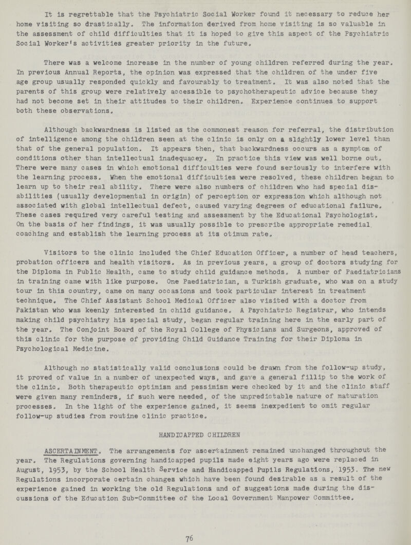 It is regrettable that the Psychiatric Social Worker found it necessary to reduce her home visiting so drastically. The information derived from home visiting is so valuable in the assessment of child difficulties that it is hoped to give this aspect of the Psychiatric Social Worker's activities greater priority in the future. There was a welcome increase in. the number of young children referred during the year. In previous Annual Reports, the opinion was expressed that the children of the under five age group usually responded quickly and favourably to treatment. It was also noted that the parents of this group were relatively accessible to psychotherapeutic advice because they had not beeome set in their attitudes to their children. Experience continues to support both these observations. Although backwardness is listed as the commonest reason for referral, the distribution of intelligence among the children seen at the clinic is only on & slightly lower level than that of the general population. It appears then, that backwardness occurs as a symptom of conditions other than intellectual inadequacey. In practice this view was well borne out. There were many cases in which emotional difficulties were found seriously to interfere with the learning process. When the emotional difficulties were resolved, these children began to learn up to their real ability. There were also numbers of children who had special dis abilities (usually developmental in origin) of perception or expression which although not associated with global intellectual defect, caused varying degrees of educational failure. These cases required very careful testing and assessment by the Educational Psychologist. On the basis of her findings, it was usually possible to prescribe appropriate remedial coaching and establish the learning process at its otimum rate. Visitors to the clinic included the Chief Education Officer, a number of head teachers, probation officers and health visitors. As in previous years, a group of doctors studying for the Diploma in Public Health, came to study child guidance methods. A number of Paediatricians in training came with like purpose. One Paediatrician, a Turkish graduate, who was on a study tour in this country, came on many occasions and took particular interest in treatment technique. The Chief Assistant School Medical Officer also visited with a doctor from Pakistan who was keenly Interested in child guidance. A Psychiatric Registrar, who intends making child psychiatry his special study, began regular training here in the early part of the year. The Conjoint Board of the Royal College of Physicians and Surgeons, approved of this clinic for the purpose of providing Child Guidance Training for their Diploma in Psychological Medicine. Although no statistically valid conclusions could be drawn from the follow-up study, it proved of value In a number of unexpected ways, and gave a general fillip to the work of the clinic. Both therapeutic optimism and pessimism were checked by it and the clinic staff were given many reminders, if such were needed, of the unpredictable nature of maturation processes. In the light of the experience gained, It seems inexpedient to omit regular follow-up studies from routine clinic practice. HANDICAPPED CHILDREN ASCERTAINMENT. The arrangements for ascertainment remained unchanged throughout the year. The Regulations governing handicapped pupils made eight years ago were replaced in August, 1953, by the School Health Service and Handicapped Pupils Regulations, 1953. The new Regulations Incorporate certain changes which have been found desirable as a result of the experience gained In working the old Regulations and of suggestions made during the dis cussions of the Education Sub-Committee of the Local Government Manpower Committee, 76