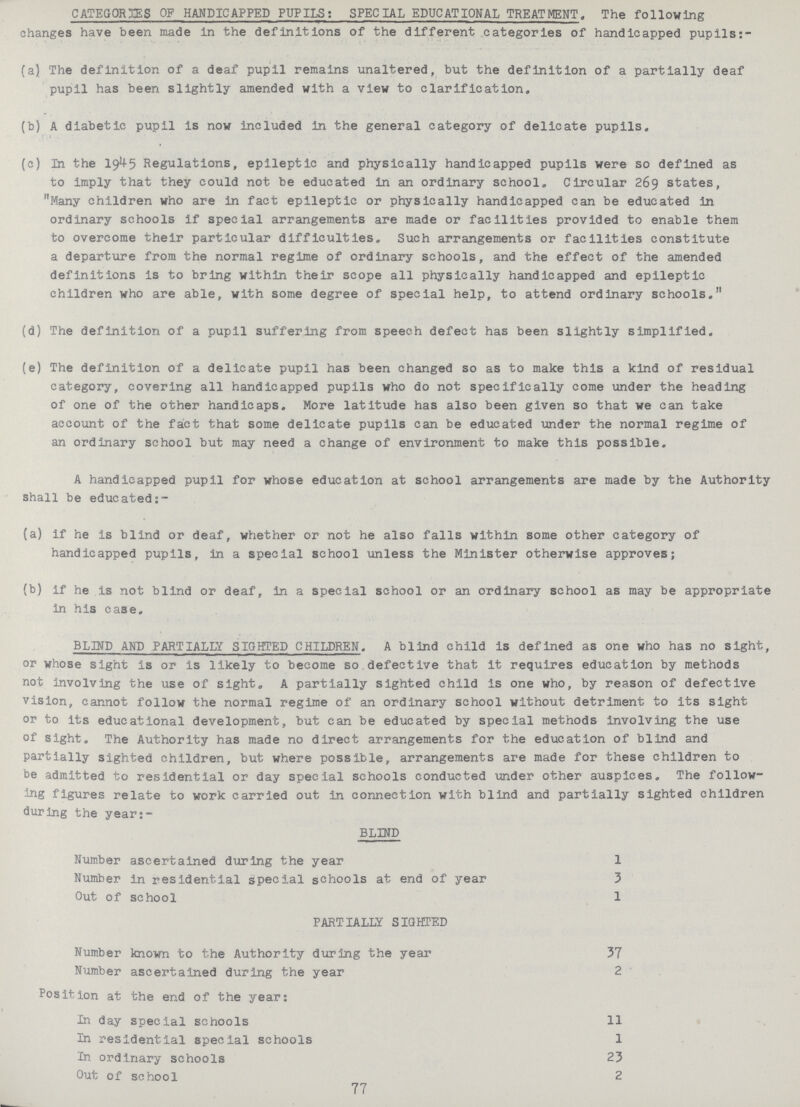 CATEGORIES OF HANDICAPPED PUPILS: SPECIAL EDUCATIONAL TREATMENT. The following changes have been made in the definitions of the different categories of handicapped pupils (a) The definition of a deaf pupil remains unaltered, but the definition of a partially deaf pupil has been slightly amended with a view to clarification. (b) A diabetic pupil is now included in the general category of delicate pupils. (c) In the1945 Regulations, epileptic and physically handicapped pupils were so defined as to imply that they could not be educated in an ordinary school. Circular 269 states, Many children who are in fact epileptic or physically handicapped can be educated in ordinary schools if special arrangements are made or facilities provided to enable them to overcome their particular difficulties. Such arrangements or facilities constitute a departure from the normal regime of ordinary schools, and the effect of the amended definitions is to bring within their scope all physically handicapped and epileptic children who are able, with some degree of special help, to attend ordinary schools. (d) The definition of a pupil suffering from speech defect has been slightly simplified. (e) The definition of a delicate pupil has been changed so as to make this a kind of residual category, covering all handicapped pupils who do not specifically come under the heading of one of the other handicaps. More latitude has also been given so that we can take account of the fact that some delicate pupils can be educated under the normal regime of an ordinary school but may need a change of environment to make this possible. A handicapped pupil for whose education at school arrangements are made by the Authority shall be educated:- (a) if he is blind or deaf, whether or not he also falls within some other category of handicapped pupils. In a special school unless the Minister otherwise approves; (b) if he is not blind or deaf, in a special school or an ordinary school as may be appropriate in his case. BLIND AND PARTIALLY SIGHTED CHILDREN. A blind child is defined as one who has no sight, or whose sight is or is likely to become so defective that it requires education by methods not involving the use of sight. A partially sighted child is one who, by reason of defective vision, cannot follow the normal regime of an ordinary school without detriment to its sight or to its educational development, but can be educated by special methods Involving the use of sight. The Authority has made no direct arrangements for the education of blind and partially sighted children, but where possible, arrangements are made for these children to be admitted to residential or day special schools conducted under other auspices. The follow ing figures relate to work carried out in connection with blind and partially sighted children during the year:- BL1ND Number ascertained during the year 1 Number in residential special schools at end of year 3 Out of school 1 PARTIALLY SIGHTED Number known to the Authority during the year 37 Number ascertained during the year 2 Position at the end of the year: In day special schools 11 In residential special schools 1 In ordinary schools 23 Out of school 2 77