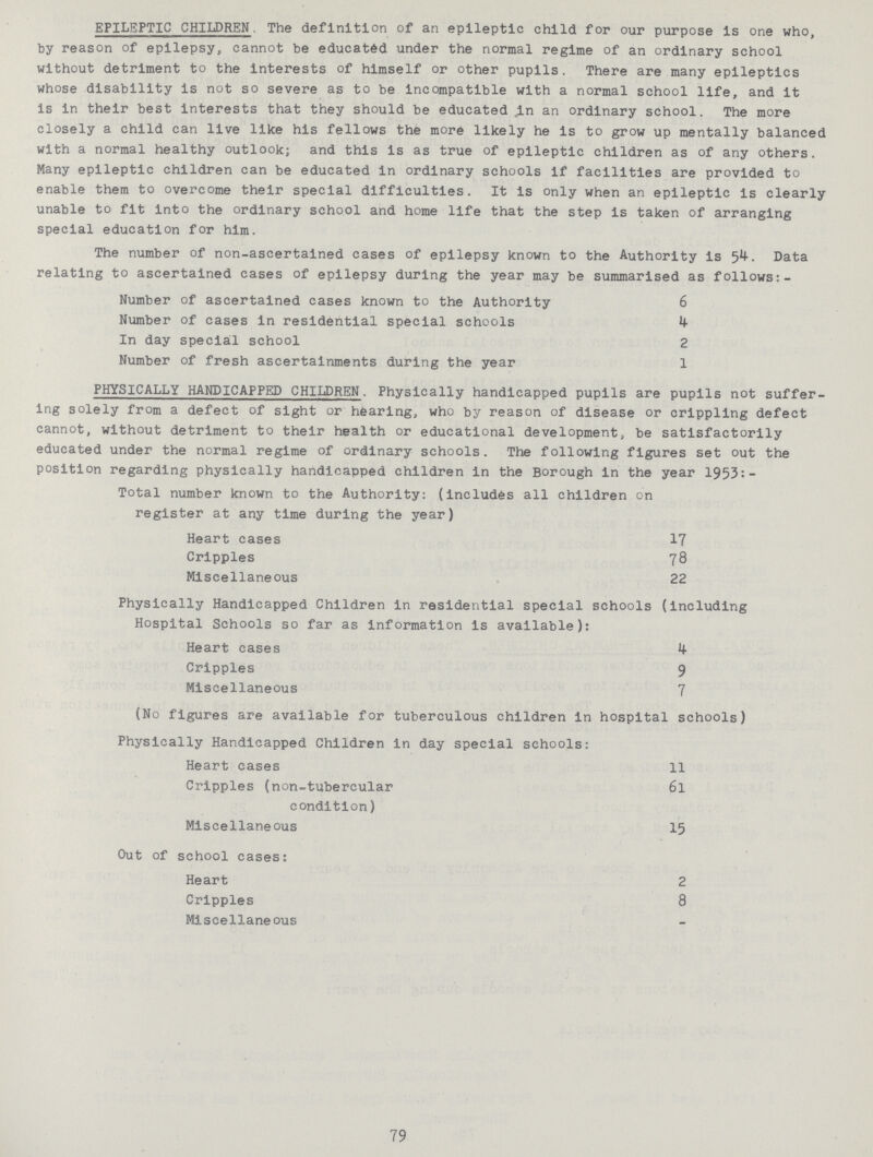 EPILEPTIC CHILDREN. The definition of an epileptic child for our purpose is one who, by reason of epilepsy, cannot be educated under the normal regime of an ordinary school without detriment to the interests of himself or other pupils. There are many epileptics whose disability is not so severe as to be incompatible with a normal school life, and it is in their best interests that they should be educated in an ordinary school. The more closely a child can live like his fellows the more likely he is to grow up mentally balanced with a normal healthy outlook; and this is as true of epileptic children as of any others. Many epileptic children can be educated in ordinary schools if facilities are provided to enable them to overcome their special difficulties. It is only when an epileptic is clearly unable to fit into the ordinary school and home life that the step is taken of arranging special education for him. The number of non-ascertained cases of epilepsy known to the Authority is 54. Data relating to ascertained cases of epilepsy during the year may be summarised as follows:- Number of ascertained cases known to the Authority 6 Number of cases in residential special schools 4 In day special school 2 Number of fresh ascertainments during the year 1 PHYSICALLY HANDICAPPED CHILDREN. Physically handicapped pupils are pupils not suffer ing solely from a defect of sight or hearing, who by reason of disease or crippling defect cannot, without detriment to their health or educational development, be satisfactorily educated under the normal regime of ordinary schools. The following figures set out the position regarding physically handicapped children in the Borough in the year 1953: Total number known to the Authority: (includes all children on register at any time during the year) Heart cases 17 Cripples 78 Miscellaneous 22 Physically Handicapped Children in residential special schools (including Hospital Schools so far as information is available): Heart cases 4 Cripples 9 Miscellaneous 7 (No figures are available for tuberculous children in hospital schools) Physically Handicapped Children in day special schools: Heart cases 11 Cripples (non-tubercular 61 condition) Miscellaneous 15 Out of school cases: Heart 2 Cripples 8 Miscellaneous 79