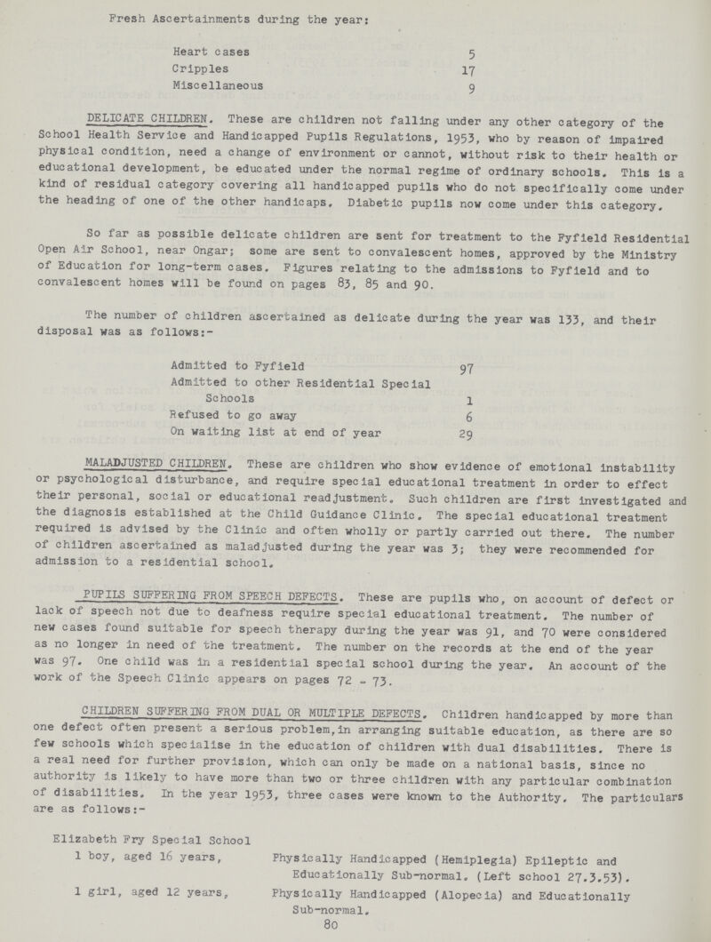 Fresh Ascertainments during the year: Heart cases 5 Cripples 17 Miscellaneous 9 DELICATE CHILDREN. These are children not falling under any other category of the School Health Service and Handicapped Pupils Regulations, 1953, who by reason of impaired physical condition, need a change of environment or cannot, without risk to their health or educational development, be educated under the normal regime of ordinary schools. This is a kind of residual category covering all handicapped pupils who do not specifically come under the heading of one of the other handicaps. Diabetic pupils now come under this category. So far as possible delicate children are sent for treatment to the Pyfield Residential Open Air School, near Ongar; some are sent to convalescent homes, approved by the Ministry of Education for long-term cases. Figures relating to the admissions to Fyfield and to convalescent homes will be found on pages 83, 85 and 90. The number of children ascertained as delicate during the year was 133, and their disposal was as follows:- Admitted to Fyfield 97 Admitted to other Residential Special Schools 1 Refused to go away 6 On waiting list at end of year 29 MALADJUSTED CHILDREN. These are children who show evidence of emotional instability or psychological disturbance, and require special educational treatment in order to effect their personal, social or educational readjustment. Such children are first investigated and the diagnosis established at the Child Guidance Clinic. The special educational treatment required is advised by the Clinic and often wholly or partly carried out there. The number of children ascertained as maladjusted during the year was 3; they were recommended for admission to a residential school. PUPILS SUFFERING FROM SPEECH DEFECTS. These are pupils who, on account of defect or lack of speech not due to deafness require special educational treatment. The number of new cases found suitable for speech therapy during the year was 91, and 70 were considered as no longer in need of the treatment. The number on the records at the end of the year was 97. One child was in a residential special school during the year. An account of the work of the Speech Clinic appears on pages 72 - 73. CHILDREN SUFFERING FROM DUAL OR MULTIPLE DEFECTS. Children handicapped by more than one defect often present a serious problem,in arranging suitable education, as there are so few schools which specialise in the education of children with dual disabilities. There is a real need for further provision, which can only be made on a national basis, since no authority is likely to have more than two or three children with any particular combination of disabilities. In the year 1953, three cases were known to the Authority, The particulars are as follows:- Elizabeth Fry Special School 1 boy, aged 16 years, Physically Handicapped (Hemiplegia) Epileptic and Educationally Sub-normal. (Left school 27.3.53). 1 girl, aged 12 years, Physically Handicapped (Alopecia) and Educationally Sub-normal. 80