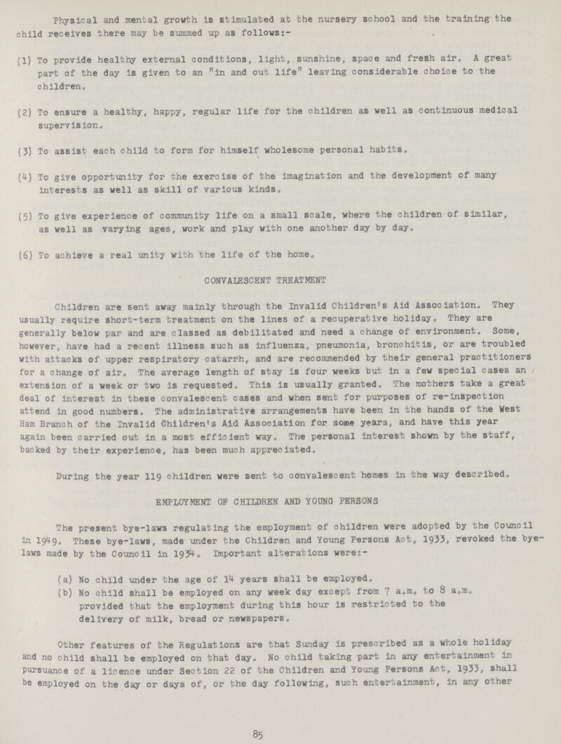 Physical and mental growth is stimulated at the nursery school and the training the child receives there may be summed up as follows (1) To provide healthy external conditions, light, sunshine, space and fresh air, A great part of the day is given to an in and out life leaving considerable choice to the children. (2) To ensure a healthy, happy, regular life for the children as well as continuous medical supervision. (3) To assist each child to form for himself wholesome personal habits. (*!) To give opportunity for the exercise of the imagination and the development of many interests as well as skill of various kinds. (5) To give experience of community life on a small scale, where the children of similar, as well as varying ages, work and play with one another day by day. (6) To achieve a real unity with 'the life of the home. CONVALESCENT TREATMENT Children are sent away mainly through the Invalid Children's Aid Association. They usually require short-term treatment on the lines of a recuperative holiday. They are generally below par and are classed as debilitated and need a change of environment. Some, however, have had a recent illness such as influenza, pneumonia, bronchitis, or are troubled with attacks of upper respiratory catarrh, and are recommended by their general practitioners for a change of air. The average length of stay is four weeks but in a few special cases an extension of a week or two is requested. This is usually granted. The mothers take a great deal of interest in these convalescent cases and when sent for purposes of re-inspectIon attend in good numbers. The administrative arrangements have been in the hands of the West Ham Branch of the Invalid Children's Aid Association for some years, and have this year again been carried out in a most efficient way. The personal interest shown by the staff, backed by their experience, has been much appreciated. During the year 119 children were sent to convalescent homes in the way described. EMPLOYMENT OP CHILDREN AND YOUNG PERSONS The present bye-laws regulating the employment of children were adopted by the Council in I949. These bye-laws, made under the Children and Young Persons Act, 1933, revoked the bye laws made by the Council in 193^° Important alterations werer- (a) No child under the age of 14- years shall be employed. (b) No child shall be employed on any week day except from 7 a.m. to 8 a.m. provided that the employment during this hour is restricted to the delivery of milk, bread or newspapers. Other features of the Regulations are that Sunday is prescribed as a whole holiday and no child shall be employed on that day. No child taking part in any entertainment in pursuance of a licence under Section 22 of the Children and Young Persons Act, 1933, shall be employed on the day or days of, or the day following, such entertainment, in any other 85