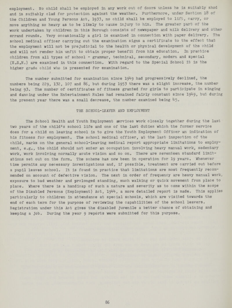 employment. No child shall be employed in any work out of doors unless he is suitably shod and is suitably clad for protection against the weather. Furthermore, under Section 18 of the Children and Young Persons Act, 1933, no child shall be employed to lift, carry, or move anything so heavy as to be likely to cause injury to him. The greater part of the work undertaken by children in this Borough consists of newspaper and milk delivery and other errand rounds. Very occasionally a girl is examined in connection with paper delivery. The school medical officer carrying out the examination signs a certificate to the effect that the employment will not be prejudicial to the health or physical development of the child and will not render him unfit to obtain proper benefit from his education. In practice children from all types of school - grammar, technical, secondary, modern and special (E.S.N.) are examined in this connection. With regard to the Special School it is the higher grade child who is presented for examination. The number submitted for examination since 19^9 had progressively declined, the numbers being 229, 132, 107 and 86, but during 1953 there was a slight increase, the number being 93. The number of certificates of fitness granted for girls to participate in singing and dancing under the Entertainment Rules had remained fairly constant since 19^9, but during the present year there was a small decrease, the number examined being ^5. THE SCHOOL-LEAVER AND EMPLOYMENT The School Health and Youth Employment services work closely together during the last two years of the child's school life and one of the last duties which the former service does for a child on leaving school is to give the Youth Employment Officer an indication of his fitness for employment. The school medical officer, at the last inspection of the child, marks on the general school-leaving medical report appropriate limitations to employ ment, e.g., the child should not enter an occupation involving heavy manual work, sedentary work, work involving normally acute vision and so on. There are seventeen standard limit ations set out on the form. The scheme has now been in operation for 19 years. Whenever time permits any necessary investigations and, if possible, treatment are carried out before a pupil leaves school. It is found in practice that limitations are most frequently recom mended on account of defective vision. The next in order of frequency are heavy manual work, exposure to bad weather and prolonged standing, much walking or quick movement from place to place. Where there is a handicap of such a nature and severity as to come within the scope of the Disabled Persons (Employment) Act, I9W, a more detailed report is made. This applies particularly to children in attendance at special schools, which are visited towards the end of each term for the purpose of reviewing the capabilities of the school leavers. Registration under this Act gives the disabled Juvenile a better chance of obtaining and keeping a Job. During the year 9 reports were submitted for this purpose. 86