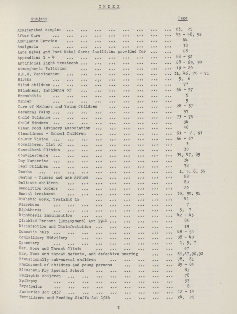 INDEX Subject Page Adulterated samples 23,25 After Care 45-48,52 Ambulance Service 44 Analgesia 38 Ante Natal and Post Natal Care: facilities provided for 28 Append ices 88- 92 Artificial light treatment 68 - 69, 90 Atmospheric Pollution 19- 20 B .C . G . Vacc in at ion 31,46,70-71 Births 5, 6 Blind children 17 B1indness, Incidenceof 56- 57 Bronchit is 3 Cancer 3 Care of Mothers and Young Children 28-37 Cerebral Palsy 57 Child Guidance 73 76 Child Minders 34 Clean Food Advisory Association 48 Cleanliness - School Children 6l - 2 , 91 Colour Vis ion 66 67 Committees, List of 3 Consultant Clinics 30 Convalescence 34, 47, 85 Day Nurseries 34 Deaf Children 78 Deaths 1, 51 ,6, 35 Deaths - Causes and age groups , 88 Delicate children 80 Demolition orders 20 Dental treatment 33,90,92 Diabetic work, Training in 4l Diarrhoea 7 Diphtheriaia 5,7 Diphtheria immunisation 42-43 Disabled Persons (Employment) Act 1944 86 Disinfection and Disinfestat ion 19 Domestic help 48 - 50 Domiciliary Midwifery 38-40 Dysentery 1, 5, 7 Ear Nose and Throat C1in ic 67 Ear, Nose and throat defects, and defective 64,67,90,92 Educationally sub-normal children 78, 81 Employment of children and young persons 85-86 Elizabeth Pry Special School 8l Epileptic children 78 Epilepsy Erysipelas 8 Factories Act 1937 12 - 14 Fertilisers and Feeding Stuffs Act 1926 24, 25 I