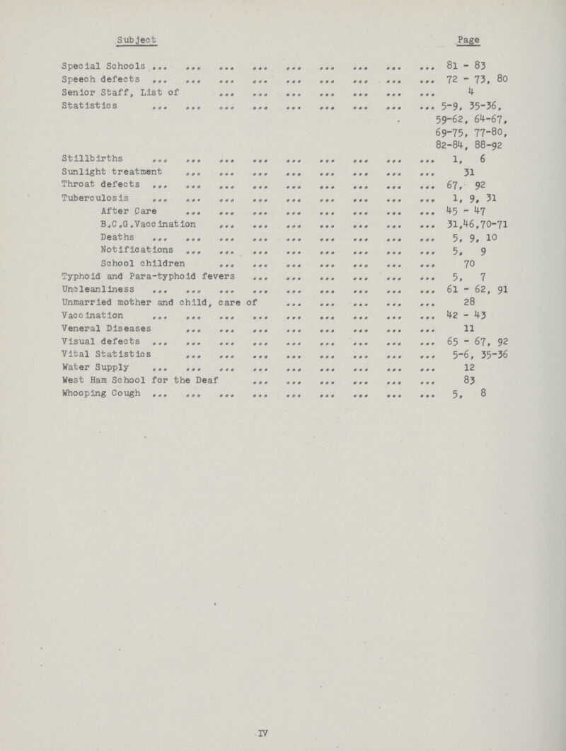 Subject Page Special School 8l -83 Speech defects 72 -73 , 80 Senior Staff, List of 4 Statistics 59-62, 64-67, 69-75, 77-80, 82-84, 88-92 Stillbirths 1,6 Sunlight treatment 31 Throat defects 67, 92 Tuberculosis 1, 9, 31 After Care 45 ,47 B . C. G. Vaccinat ion 31,46,7-71 Deths 5, 9, 10 Notifications 5, 9 School children 70 Typhoid and Para-typhoid fevers 5, 7 Uncleanliness 6l- 62, 91 Unmarried mother and child, care of 28 V accinat ion 42- 43 Veneral Diseases 11 Visual defects 65- 67, 92 V ital Statistics 5—6 , 35—36 Water Supply 12 West Ham School for the Deaf 83 Whooping Cough 5, 8 IV