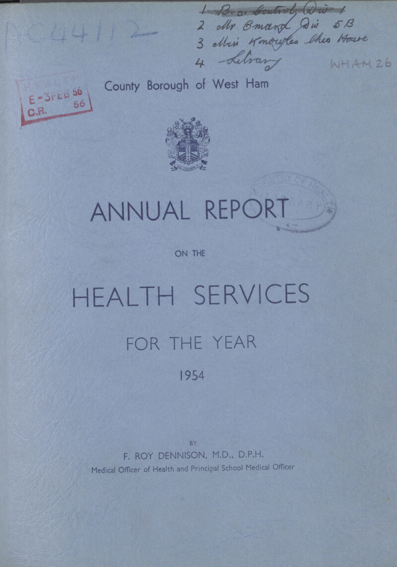 1 B.o. bandly Dui 1 2 Mr. Gmard Dui 5 B 3 Mesi Knoubo the House 4 Libary WHAM 26 County Borough of West Ham ANNUAL REPORT ON THE HEALTH SERVICES FOR THE YEAR 1954 BY F. ROY DENNISON, M.D., D.P.H. Medical Officer of Health and Principal School Medical Officer