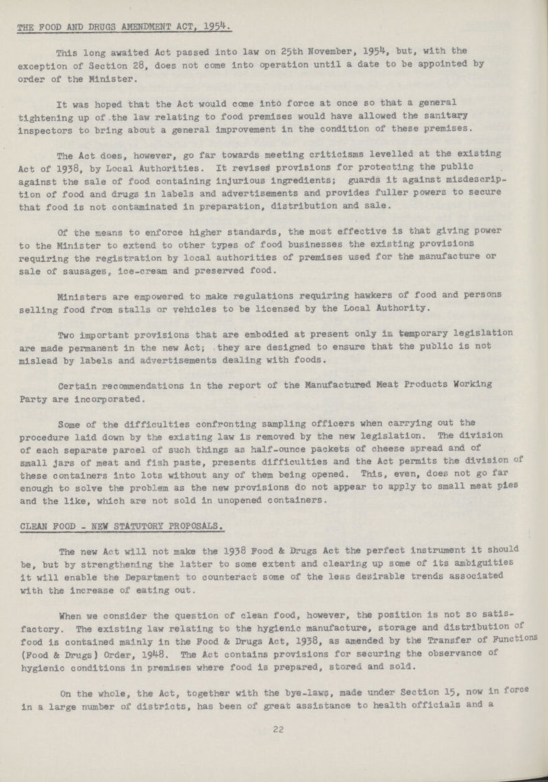 THE FOOD AND DRUGS AMENDMENT ACT, 195^- This long awaited Act passed into law on 25th November, 195^» but, with the exception of Section 28, does not come into operation until a date to be appointed by order of the Minister. It was hoped that the Act would come into force at once so that a general tightening up of the law relating to food premises would have allowed the sanitary inspectors to bring about a general improvement in the condition of these premises. The Act does, however, go far towards meeting criticisms levelled at the existing Act of 1938, by Local Authorities. It revised provisions for protecting the public against the sale of food containing injurious ingredients; guards it against misdescrip tion of food and drugs in labels and advertisements and provides fuller powers to secure that food is not contaminated in preparation, distribution and sale. Of the means to enforce higher standards, the most effective is that giving power to the Minister to extend to other types of food businesses the existing provisions requiring the registration by local authorities of premises used for the manufacture or sale of sausages, ice-cream and preserved food. Ministers are empowered to make regulations requiring hawkers of food and persons selling food from stalls or vehicles to be licensed by the Local Authority. Two important provisions that are embodied at present only in temporary legislation are made permanent in the new Act; they are designed to ensure that the public is not mislead by labels and advertisements dealing with foods. Certain recommendations in the report of the Manufactured Meat Products Working Party are incorporated. Some of the difficulties confronting sampling officers when carrying out the procedure laid down by the existing law is removed by the new legislation. The division of each separate parcel of such things as half-ounce packets of cheese spread and of small jars of meat and fish paste, presents difficulties and the Act permits the division of these containers into lots without any of them being opened. This, even, does not go far enough to solve the problem as the new provisions do not appear to apply to small meat pies and the like, which are not sold in unopened containers. CLEAN POOD - NEW STATUTORY PROPOSALS. The new Act will not make the 1938 Food & Drugs Act the perfect instrument it should be, but by strengthening the latter to some extent and clearing up some of its ambiguities it will enable the Department to counteract some of the less desirable trends associated with the increase of eating out. When we consider the question of clean food, however, the position is not so satis factory. The existing law relating to the hygienic manufacture, storage and distribution of food is contained mainly in the Food & Drugs Act, 1938, as amended by the Transfer of Functions (Food & Drugs) Order, 19^8. The Act contains provisions for securing the observance of hygienic conditions in premises where food is prepared, stored and sold. On the whole, the Act, together with the bye-law, made under Section 15, now in force in a large number of districts, has been of great assistance to health officials and a 22