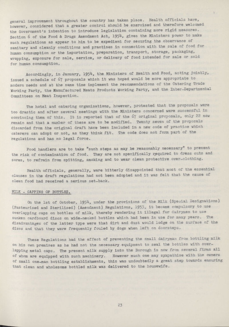 general improvement throughout the country has taken place. Health officials have, however, considered that a greater control should he exercised and therefore welcomed the Government's intention to introduce legislation containing more rigid Heasures. Section 6 of the Pood & Drugs Amendment Act, 1954. gives the Ministers power to make such regulations as appear to him to be expedient for securing the observance of sanitary and cleanly conditions and practises in connection with the sale of food for human consumption or the Importation, preparation, transport, storage, packaging, wrapping, exposure for sale, service, or delivery of food intended for sale or sold for human consumption. Accordingly, in January, 1954, the Ministers of Health and Food, anting jointly, issued a schedule of 67 proposals which it was hoped would be more appropriate to modern needs and at the same time implement the recommendations of the Catering Trade Working Party, the Manufactured Meats Products Working Party, and the Inter-Departmental Committees on Meat Inspection. The hotel and catering organisations, however, protested that the proposals were too drastic and after several meetings with the Ministers concerned were successful In convincing them of this. It is reported that of the 67 original proposals, only 22 now remain and that a number of these are to be modified. Twenty seven of the proposals discarded from the original draft have been included in a new code of practice which caterers can adopt or not, as they think fit. The code does not form part of the regulations and has no legal force. Pood handlers are to take such steps as may be reasonably necessary to prevent the risk of contamination of food. They are not specifically required to dress cuts and sores, to refrain from spitting, smoking and to wear clean protective over-clothing. Health officials, generally, wire bitterly disappointed that most of the essential clauses in the draft regulations had not been adopted and it was felt that the cause of clean food had received a serious set-back. MILK - CAPPING OF BOTTLES. On the 1st of October, 1954, under the provisions of the Milk (Special Designations) {Pasteurised and Sterilised) (Amendment) Regulations, 1953, it became compulsory to use overlapping caps on bottles of milk, thereby rendering it illegal for dair-jmen to use sunken cardboard discs on wide-necked bottles which had been in use for many years. The disadvantages of the latter type were that dirt and dust would lodge on the surface of the discs and that they were frequently fouled by dogs when left on doorsteps. These Regulations had the effect of preventing the small dairyman from bottling milk on his own premises as he had not the necessary equipment to seal the bottles with over lapping metal caps. The present milk supply into the Borough is now frost several firms all of whom are equipped with such machinery. However much one may sympathise with the owners of small one-man bottling establishments, this was undoubtedly a great step towards ensuring that clean and wholesome bottled milk was delivered to the housewife. 23