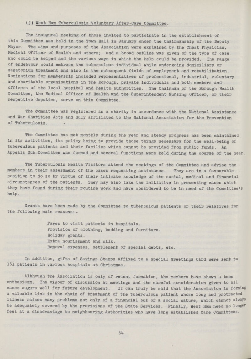 (j) West Ham Tuberculosis Voluntary After-Care Committee. The inaugural meeting of those invited to participate in the establishment of this Committee was held in the Town Hall in January under the Chairmanship of the Deputy Mayor. The aims and purposes of the Association were explained by the Chest Physician, Medical Officer of Health and others; and a broad outline was given of the type of case who could be helped and the various ways in which the help could be provided. The range of endeavour could embrace the tuberculous individual while undergoing domiciliary or sanatorium treatment and also in the subsequent fields of employment and rehabilitation. Nominations for membership included representatives of professional, industrial, voluntary and charitable organisations in the Borough, private individuals and both members and officers of the local hospital and health authorities. The Chairman of the Borough Health Committee, the Medical Officer of Health and the Superintendent Nursing Officer, or their respective deputies, serve on this Committee. The Committee was registered as a charity in accordance with the National Assistance and War Charities Acts and duly affiliated to the National Association for the Prevention of Tuberculosis. The Committee has met monthly during the year and steady progress has been maintained in its activities, its policy being to provide those things necessary for the well-being of tuberculous patients and their families which cannot be provided from public funds. An Appeals Sub-Committee was formed and several functions were held during the course of the year. The Tuberculosis Health Visitors attend the meetings of the Committee and advise the members in their assessment of the cases requesting assistance. They are in a favourable position to do so by virtue of their intimate knowledge of the social, medical and financial circumstances of the patients. They may also take the initiative in presenting cases which they have found during their routine work and have considered to be in need of the Committee's help. Grants have been made by the Committee to tuberculous patients or their relatives for the following main reasons:- Pares to visit patients in hospitals. Provision of clothing, bedding and furniture. Holiday grants. Extra nourishment and milk. Removal expenses, settlement of special debts, etc. In addition, gifts of Savings Stamps affixed to a special Greetings Card were sent to l6l patients in various hospitals at Christmas. Although the Association is only of recent formation, the members have shown a keen enthusiasm. The vigour of discussion at meetings and the careful consideration given to all cases augurs well for future development. It can truly be said that the Association is forming a valuable link in the chain of treatment of the tuberculous patient whose long and protracted illness raises many problems not only of a financial but of a social nature, which cannot always be adequately covered by the provisions of the State Services. Finally, West Ham need no longer feel at a disadvantage to neighbouring Authorities who have long established Care Committees. 64