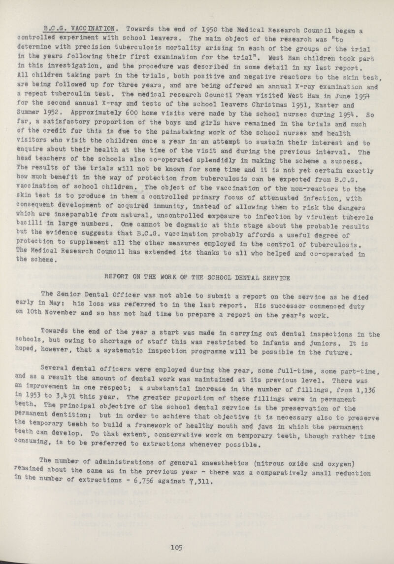 B.C.G. VACCINATION. Towards the end of 1950 the Medical Research Council began a controlled experiment with school leavers. The main object of the research was to determine with precision tuberculosis mortality arising in each of the groups of the trial in the years following their first examination for the trial. West Ham children took part in this investigation, and the procedure was described in some detail in my last report. All children taking part in the trials, both positive and negative reactors to the skin test, are being followed up for three years, and are being offered an annual X-ray examination and a repeat tuberculin test. The medical research Council Team visited West Ham in June 1954 for the second annual X-ray and tests of the school leavers Christmas 1951, Easter and Summer 1952. Approximately 600 home visits were made by the school nurses during 1954. So far, a satisfactory proportion of the boys and girls have remained in the trials and much of the credit for this is due to the painstaking work of the school nurses and health visitors who visit the children once a year in an attempt to sustain their interest and to enquire about their health at the time of the visit and during the previous interval. The head teachers of the schools also co-operated splendidly in making the scheme a success. The results of the trials will not be known for some time and it is not yet certain exactly how much benefit in the way of protection from tuberculosis can be expected from B.C.G. vaccination of school children. The object of the vaccination of the non-reactors to the skin test is to produce in them a controlled primary focus of attenuated infection, with consequent development of acquired immunity, instead of allowing them to risk the dangers which are inseparable from natural, uncontrolled exposure to infection by virulent tubercle bacilli in large numbers. One cannot be dogmatic at this stage about the probable results but the evidence suggests that B.C.G. vaccination probably affords a useful degree of protection to supplement all the other measures employed in the control of tuberculosis. The Medical Research Council has extended its thanks to all who helped and co-operated in the scheme. REPORT ON THE WORK OP THE SCHOOL DENTAL SERVICE The Senior Dental Officer was not able to submit a report on the service as he died early in May: his loss was referred to in the last report. His successor commenced duty on 10th November and so has not had time to prepare a report on the year's work. Towards the end of the year a start was made in carrying out dental inspections in the schools, but owing to shortage of staff this was restricted to infants and Juniors. It is hoped, however, that a systematic inspection programme will be possible in the future. Several dental officers were employed during the year, some full-time, some part-time, and as a result the amount of dental work was maintained at its previous level. There was an improvement in one respect; a substantial increase in the number of fillings, from 1,136 in 1953 to 3,491 this year. The greater proportion of these fillings were in permanent teeth. The principal objective of the school dental service is the preservation of the permanent dentition; but in order to achieve that objective it is necessary also to preserve the temporary teeth to build a framework of healthy mouth and Jaws in which the permanent teeth can develop. To that extent, conservative work on temporary teeth, though rather time consuming, is to be preferred to extractions whenever possible. The number of administrations of general anaesthetics (nitrous oxide and oxygen) remained about the same as in the previous year - there was a comparatively small reduction in the number of extractions - 6,756 against 7,311. 105