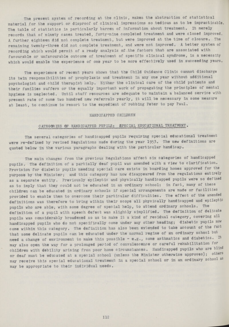 The present system of recording at the clinic, makes the abstraction of statistical material for the support or disproof of clinical impressions so tedious as to be impracticable The table of statistics is particularly barren of information about treatment. It merely records that of ninety cases treated, forty-nine completed treatment and were closed improved. A further eighteen did not complete treatment, but were improved at the time of closure. The remaining twenty-three did not complete treatment, and were not improved. A better system of recording which would permit of a ready analysis of the factors that are associated with favourable or unfavourable outcome of treatment of specific clinical syndrome, is a necessity which would enable the experience of one year to be more effectively used in succeeding years. The experience of recent years shows that the Child Guidance Clinic cannot discharge its twin responsibilities of prophylaxis and treatment in any one year without additional psychologist and child therapist help. Either the clinical care of the child patients and their families suffers or the equally important work of propagating the principles of mental hygiene is neglected. Until staff resources are adequate to maintain a balanced service with present rate of some two hundred new referrals yearly, it will be necessary in some measure at least, to continue to resort to the expedient of robbing Peter to pay Paul. HANDICAPPED CHILDREN CATEGORIES OF HANDICAPPED PUPILS: SPECIAL EDUCATIONAL TREATMENT. The several categories of handicapped pupils requiring special educational treatment were re-defined by revised Regulations made during the year 1953. The new definitions are quoted below in the various paragraphs dealing with the particular handicap. The main changes from the previous Regulations affect six categories of handicapped pupils. The definition of a partially deaf pupil was amended with a view to clarification. Provision for diabetic pupils needing special care exists in boarding homes approved for the purpose by the Minister; and this category has now disappeared from the regulations entirely as a separate entity. Previously epileptic and physically handicapped pupils were so defined as to imply that they could not be educated in an ordinary schools in fact, many of these children can be educated in ordinary schools if special arrangements are made or facilities provided to enable them to overcome their particular difficulties. The effect of the amended definitions was therefore to bring within their scope all physically handicapped and epileptic pupils who are able, with some degree of special help, to attend ordinary schools. The definition of a pupil with speech defect was slightly simplified. The definition of delicate pupils was considerably broadened so as to make it a kind of residual category, covering all handicapped pupils who do not specifically come under any other heading; diabetic pupils now come within this category. The definition has also been expended to take account of the fact that some delicate pupils can be educated under the normal regime of an ordinary school but need a change of environment to make this possible - e.g., some asthmatics and diabetics. It may also open the way for a prolonged period of convalescence or careful rehabilitation for children with debility arising from poor home circumstances. Handicapped pupils who are blind or deaf must be educated at a special school (unless the Minister otherwise approves); others may receive this special educational treatment in a special school or in an ordinary school as may be appropriate to their individual needs. 112