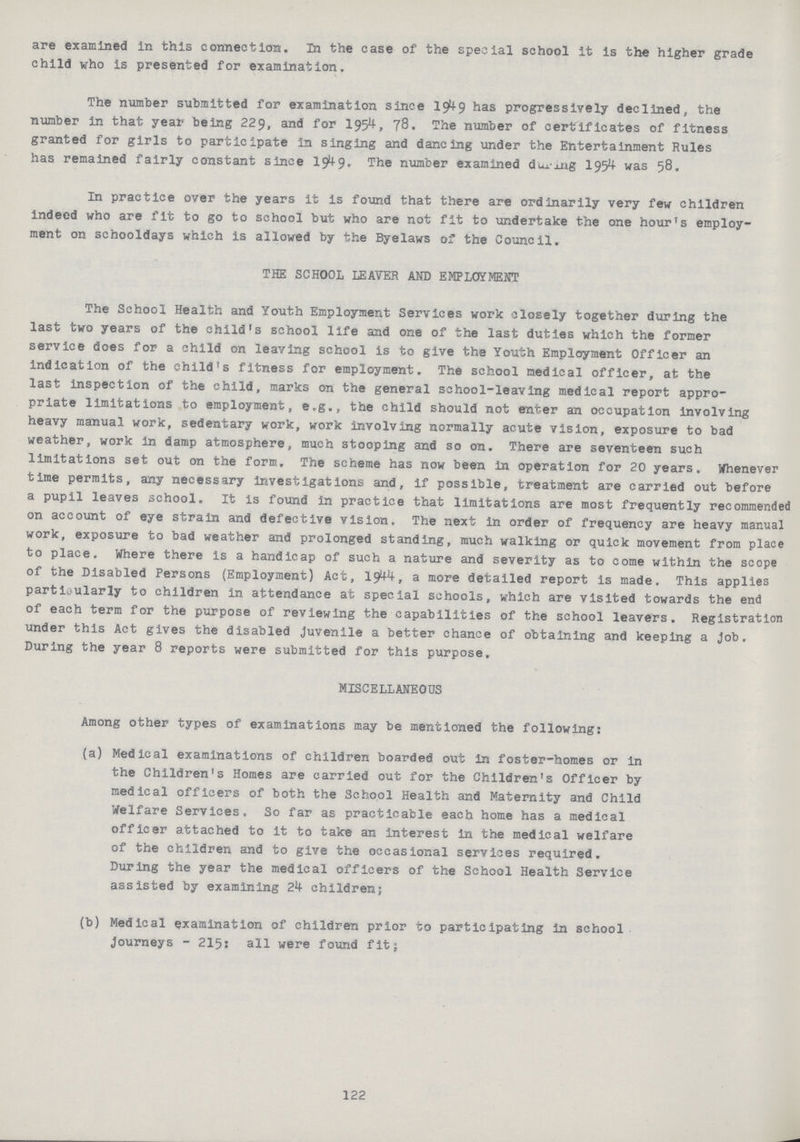 are examined in this connection. In the case of the special school it is the higher grade child who is presented for examination. The number submitted for examination since 1949 has progressively declined, the number in that year being 229, and for 1954, 78. The number of certificates of fitness granted for girls to participate in singing and dancing under the Entertainment Rules has remained fairly constant since 1949. The number examined durig 1954 was 58. In practice over the years it is found that there are ordinarily very few children indeed who are fit to go to school but who are not fit to undertake the one hour's employ ment on schooldays which is allowed by the Byelaws of the Council. THE SCHOOL LEAVER AND EMPLOYMENT The School Health and Youth Employment Services work closely together during the last two years of the child's school life and one of the last duties which the former service does for a child on leaving school is to give the Youth Employment Officer an indication of the child's fitness for employment. The school medical officer, at the last inspection of the child, marks on the general school-leaving medical report appro priate limitations to employment, e.g., the child should not enter an occupation involving heavy manual work, sedentary work, work involving normally acute vision, exposure to bad weather, work in damp atmosphere, much stooping and so on. There are seventeen such limitations set out on the form. The scheme has now been in operation for 20 years. Whenever time permits, any necessary investigations and, if possible, treatment are carried out before a pupil leaves school. It is found in practice that limitations are most frequently recommended on account of eye strain and defective vision. The next in order of frequency are heavy manual work, exposure to bad weather and prolonged standing, much walking or quick movement from place to place. Where there is a handicap of such a nature and severity as to come within the scope of the Disabled Persons (Employment) Act, 1944 a more detailed report is made. This applies particularly to children in attendance at special schools, which are visited towards the end of each term for the purpose of reviewing the capabilities of the school leavers. Registration under this Act gives the disabled juvenile a better chance of obtaining and keeping a Job. During the year 8 reports were submitted for this purpose. MISCELLANEOUS Among other types of examinations may be mentioned the following: (a) Medical examinations of children boarded out in foster-homes or in the Children's Homes are carried out for the Children's Officer by medical officers of both the School Health and Maternity and Child Welfare Services. So far as practicable each home has a medical officer attached to it to take an interest in the medical welfare of the children and to give the occasional services required. During the year the medical officers of the School Health Service assisted by examining 24 children; (b) Medical examination of children prior to participating in school Journeys - 215: all were found fit; 122