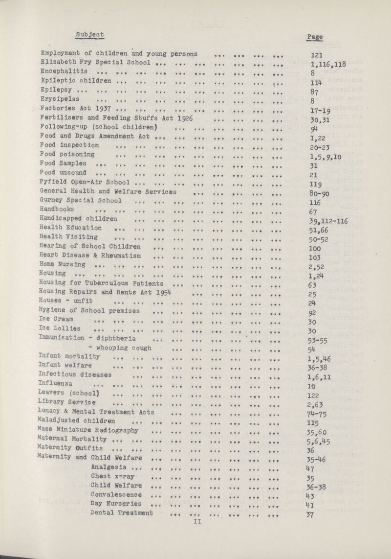 Subject Page Employment of children and young persons 121 Elizabeth Fry Special School 1,116,118 Encephalitis 8 Epileptic children 114 Epilepsy 87 Erysipelas 8 Factories Act 1937 17-19 Fertilisers and Feeding Stuffs Act I926 30,31 Following-up (school children) 94 Food and Drugs Amendment Act 1,22 Food inspection 20-23 Pood poisoning 1,5,9,10 Food Samples 31 Food unsound 21 Fyfield Open-Air School 119 General Health and Welfare Services 80-90 Gurney Special School 116 Handbooks 67 Handicapped children 39,112-116 Health Education 51,66 Health Visiting 50-52 Hearing of School Children 100 Heart Disease & Rheumatism 103 Home Nursing 2,52 Housing 1,24 Housing for Tuberculous Patients 63 Housing Repairs and Rents Act 1954 25 Houses - unfit 24 Hygiene of School premises 92 Ice Cream 30 Ice Lollies 30 Immunisation - diphtheria 53-55 - whooping cough 54 Infant mortality 1,5,46 Infant welfare 36-38 Infectious diseases 1,6,11 Influenza 10 Leavers (school) 122 Library Service 2,63 Lunacy & Mental Treatment Acts 74-75 Maladjusted children 115 Mass Miniature Radiography 35,60 Maternal Mortality 5,6,45 Maternity Outfits 36 Maternity and Child Welfare 35-46 Analgesia 47 Chest x-ray 35 Child Welfare 36-38 Convalescence 43 Day Nurseries 4l Dental Treatment 37 II