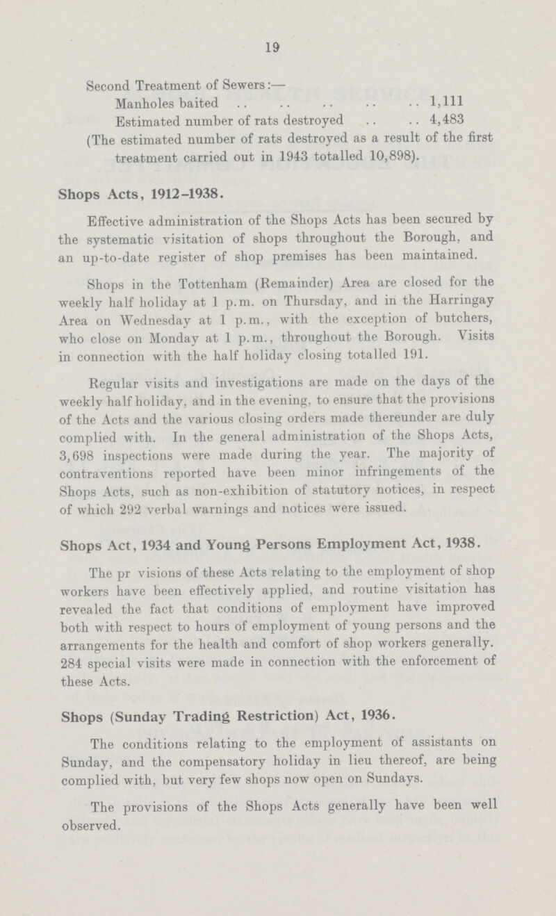 19 Second Treatment of Sewers:- Manholes baited 1,111 Estimated number of rats destroyed 4,483 (The estimated number of rats destroyed as a result of the first treatment carried out in 1943 totalled 10,898). Shops Acts, 1912-1938. Effective administration of the Shops Acts has been secured by the systematic visitation of shops throughout the Borough, and an up-to-date register of shop premises has been maintained. Shops in the Tottenham (Remainder) Area are closed for the weekly half holiday at 1 p.m. on Thursday, and in the Harringay Area on Wednesday at 1 p.m., with the exception of butchers, who close on Monday at 1 p.m., throughout the Borough. Visits in connection with the half holiday closing totalled 191. Regular visits and investigations are made on the days of the weekly half holiday, and in the evening, to ensure that the provisions of the Acts and the various closing orders made thereunder are duly complied with. In the general administration of the Shops Acts, 3,698 inspections were made during the year. The majority of contraventions reported have been minor infringements of the Shops Acts, such as non-exhibition of statutory notices, in respect of which 292 verbal warnings and notices were issued. Shops Act, 1934 and Young Persons Employment Act, 1938. The pr visions of these Acts relating to the employment of shop workers have been effectively applied, and routine visitation has revealed the fact that conditions of employment have improved both with respect to hours of employment of young persons and the arrangements for the health and comfort of shop workers generally. 284 special visits were made in connection with the enforcement of these Acts. Shops (Sunday Trading Restriction) Act, 1936. The conditions relating to the employment of assistants on Sunday, and the compensatory holiday in lieu thereof, are being complied with, but very few shops now open on Sundays. The provisions of the Shops Acts generally have been well observed.