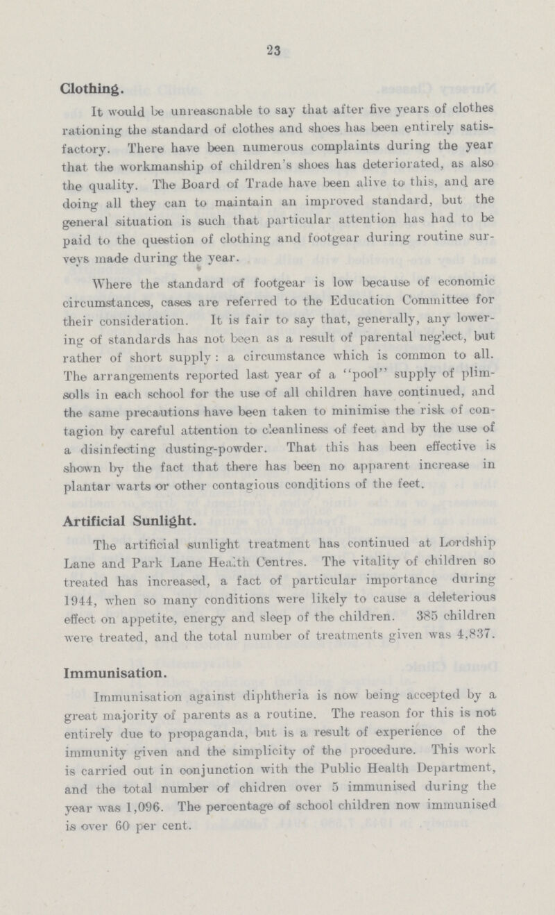 23 Clothing. It would be unreasonable to say that after five years of clothes rationing the standard of clothes and shoes has been entirely satis factory. There have been numerous complaints during the year that the workmanship of children's shoes has deteriorated, as also the quality. The Board of Trade have been alive to this, and are doing all they can to maintain an improved standard, but the general situation is such that particular attention has had to be paid to the question of clothing and footgear during routine sur veys made during the year. Where the standard of footgear is low because of economic circumstances, cases are referred to the Education Committee for their consideration. It is fair to say that, generally, any lower ing of standards has not been as a result of parental neglect, but rather of short supply: a circumstance which is common to all. The arrangements reported last year of a pool supply of plim solls in each school for the use of all children have continued, and the same precautions have been taken to minimise the risk of con tagion by careful attention to cleanliness of feet and by the use of a disinfecting dusting-powder. That this has been effective is shown by the fact that there has been no apparent increase in plantar warts or other contagious conditions of the feet. Artificial Sunlight. The artificial sunlight treatment has continued at Lordship Lane and Park Lane Health Centres. The vitality of children so treated has increased, a fact of particular importance during 1944, when so many conditions were likely to cause a deleterious effect on appetite, energy and sleep of the children. 385 children were treated, and the total number of treatments given was 4,837. Immunisation. Immunisation against diphtheria is now being accepted by a great majority of parents as a routine. The reason for this is not entirely due to propaganda, but is a result of experience of the immunity given and the simplicity of the procedure. This work is carried out in conjunction with the Public Health Department, and the total number of children over 5 immunised during the year was 1,096. The percentage of school children now immunised is over 60 per cent.
