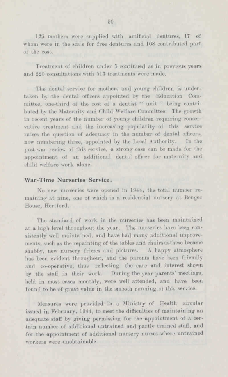 50 125 mothers were supplied with artificial dentures, 17 of whom were in the scale for free dentures and 108. contributed part of the cost. Treatment of children under 5 continued as in previous years and 220 consultations with 513 treatments were made. The dental service for mothers and young children is under taken by the dental officers appointed by the Education Com mittee, one-third of the cost of a dentist unit being contri buted by the Maternity and Child Welfare Committee. The growth in recent years of the number of young children requiring conser vative treatment and the increasing popularity of this service raises the question of adequacy in the number of dental officers, now numbering three, appointed by the Local Authority. In the post-war review of this service, a strong case can be made for the appointment of an additional dental officer for maternity and child welfare work alone. War-Time Nurseries Service. No new nurseries were opened in 1944, the total number re maining at nine, one of which is a residential nursery at Bengeo House, Hertford. The standard of work in the nurseries has been maintained at a high level throughout the year. The nurseries have been con sistently well maintained, and have had many additional improve ments!, such as the repainting of the tables and chairs as these became shabby, new nursery friezes and pictures. A happy atmosphere has been evident throughout, and the parents have been friendly and co-operative, thus reflecting the care and interest shown by the staff in their work. During the year parents' meetings, held in most oases monthly, were well attended, and have been found to be of great value in the smooth running of this service. Measures were provided in a Ministry of Health circular issued in February, 1944, to meet the difficulties of maintaining an adequate staff by giving permission for the appointment of a cer tain number of additional untrained and partly trained staff, and for the appointment of additional nursery nurses where untrained workers were unobtainable.