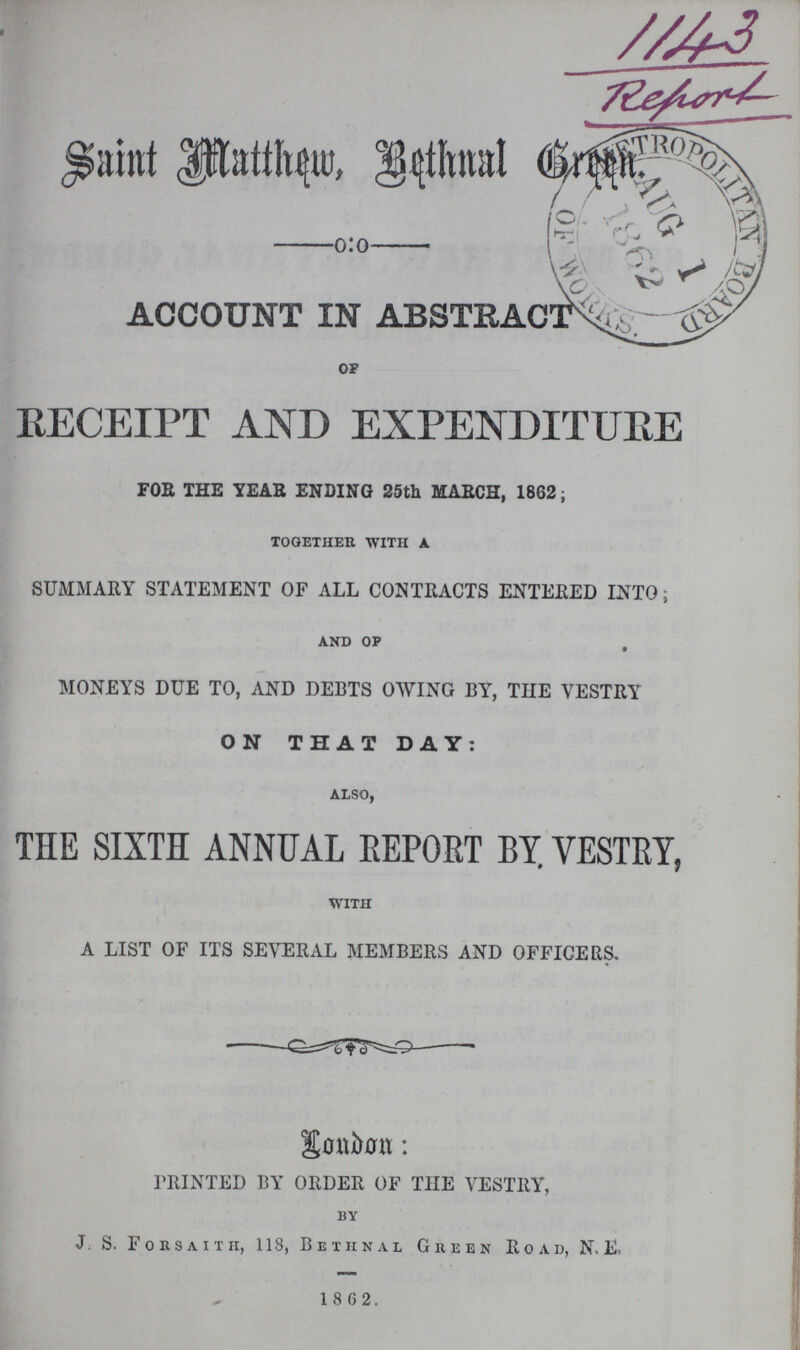 1143 Report Saint Matthew, Bethnal Green. ACCOUNT IN ABSTRACT of RECEIPT AND EXPENDITURE FOE THE YEAR ENDING 25th MARCH, 1862; together with A SUMMARY STATEMENT OF ALL CONTRACTS ENTERED INTO; and of MONEYS DUE TO, AND DEBTS OWING BY, THE VESTRY ON THAT DAY: also, THE SIXTH ANNUAL REPORT BY VESTRY, with A LIST OF ITS SEVERAL MEMBERS AND OFFICERS. London: PRINTED BY ORDER OF THE VESTRY, by J. S. Forsaith, 118, Bethnal Green Road, N.E. 1 8 6 2.