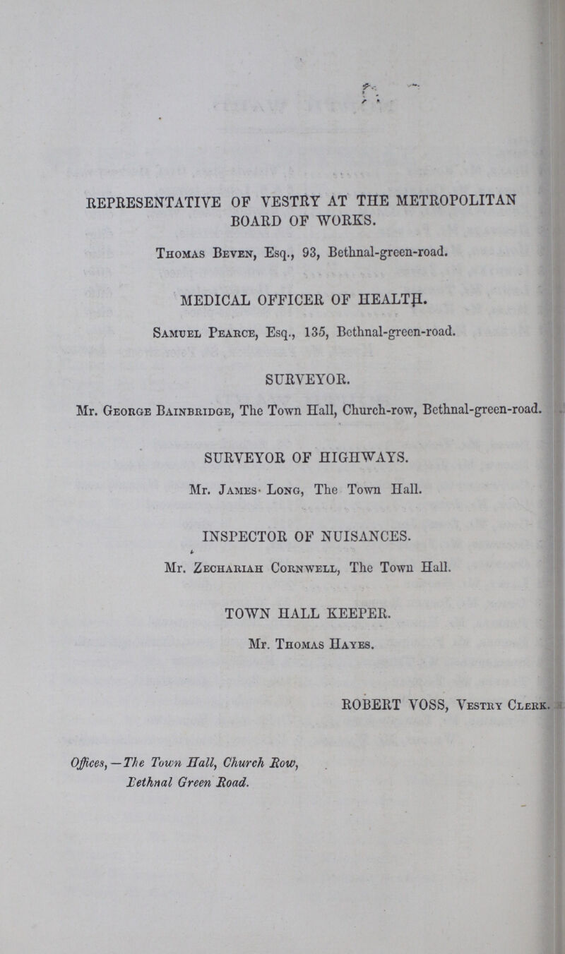 REPRESENTATIVE OF VESTRY AT THE METROPOLITAN BOARD OF WORKS. Thomas Beven, Esq., S3, Bethnal-green-road. MEDICAL OFFICER OF HEALTp. Samuel Pearce, Esq., 135, Bethnal-green-road. SURVEYOR. Mr. George Bainbridge, The Town Hall, Church-row, Bethnal-green-road. SURVEYOR OF HIGHWAYS. Mr. James- Long, The Town Hall. INSPECTOR OF NUISANCES. Mr. Zechariah Cornwell, The Town Hall. TOWN HALL KEEPER. Mr. Thomas Hayes. ROBERT VOSS, Vestry Clerk. Offices,—The Town Hall, Church Row, Tethnal Green Road.