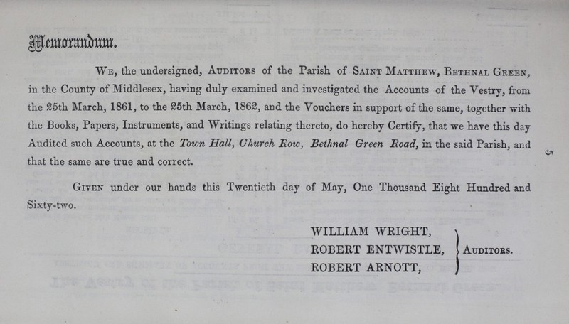 5 Memorandum. We, the undersigned, Auditors of the Parish of Saint Matthew, Bethnal Green, in the County of Middlesex, having duly examined and investigated the Accounts of the Vestry, from the 25th March, 1861, to the 25th March, 1862, and the Vouchers in support of the same, together with the Books, Papers, Instruments, and Writings relating thereto, do hereby Certify, that we have this day Audited such Accounts, at the Town Hall, Church Row, Bethnal Green Road, in the said Parish, and that the same are true and correct. Given under our hands this Twentieth day of May, One Thousand Eight Hundred and Sixty-two. WILLIAM WRIGHT, ROBERT ENTWISTLE, ROBERT ARNOTT, Auditors.