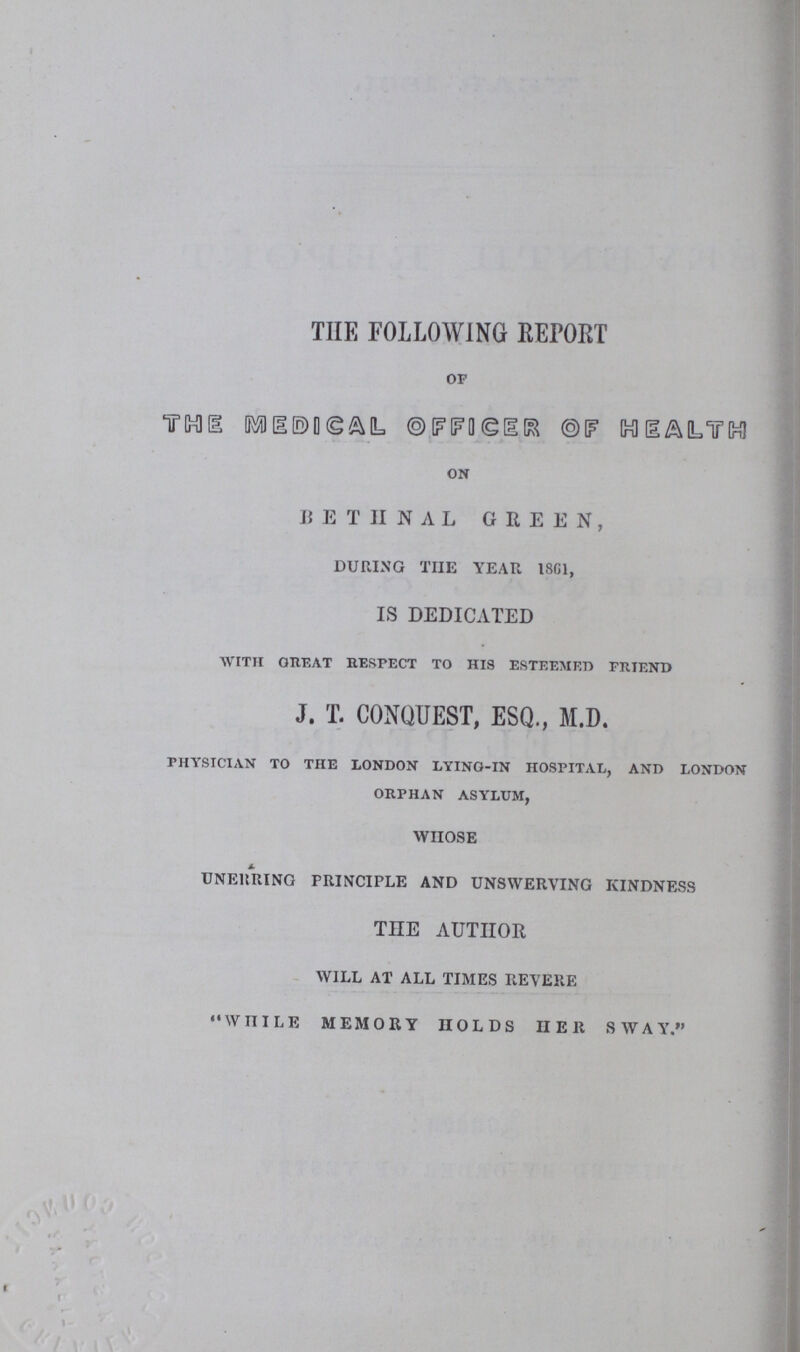 THE FOLLOWING REPORT of THE MEDICAL OFFICER OF HEALTH on BETHNAL GREEN, DURING THE YEAR 1861, IS DEDICATED with great respect to his esteemed friend J. T. CONQUEST, ESQ., M.D. physician to the london lying-in hospital, and london orphan asylum, WHOSE UNERRING PRINCIPLE AND UNSWERVING KINDNESS THE AUTHOR WILL AT ALL TIMES REVERE WHILE MEMORY HOLDS HER SWAY.