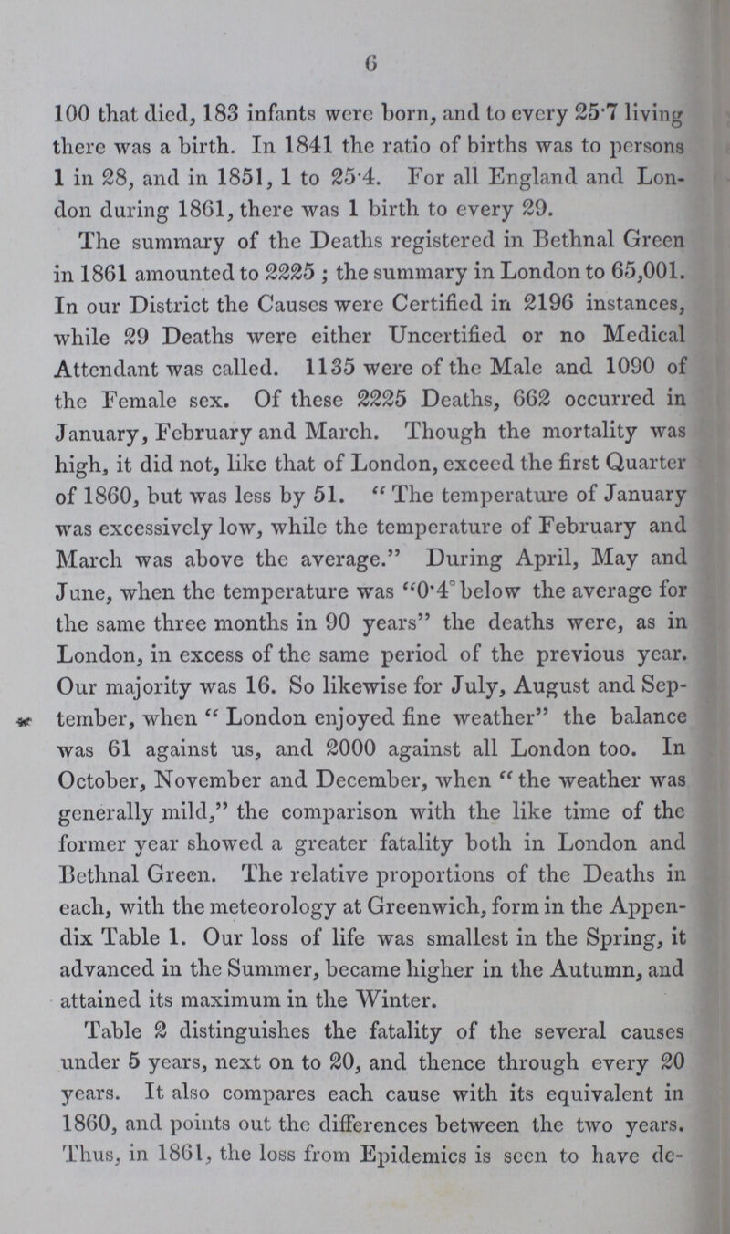 6 100 that died, 183 infants were born, and to every 257 living there was a birth. In 1841 the ratio of births was to persons 1 in 28, and in 1851, 1 to 25.4. For all England and Lon don daring 1861, there was 1 birth to every 29. The summary of the Deaths registered in Bethnal Green in 1861 amounted to 2225; the summary in London to 65,001. In our District the Causes were Certified in 2196 instances, while 29 Deaths were either Uncertified or no Medical Attendant was called. 1135 were of the Male and 1090 of the Female sex. Of these 2225 Deaths, 662 occurred in January, February and March. Though the mortality was high, it did not, like that of London, exceed the first Quarter of 1860, but was less by 51. The temperature of January was excessively low, while the temperature of February and March was above the average. During April, May and June, when the temperature was 0.4° below the average for the same three months in 90 years the deaths were, as in London, in excess of the same period of the previous year. Our majority was 16. So likewise for July, August and Sep tember, when London enjoyed fine weather the balance was 61 against us, and 2000 against all London too. In October, November and December, when the weather was generally mild, the comparison with the like time of the former year showed a greater fatality both in London and Bethnal Green. The relative proportions of the Deaths in each, with the meteorology at Greenwich, form in the Appen dix Table 1. Our loss of life was smallest in the Spring, it advanced in the Summer, became higher in the Autumn, and attained its maximum in the Winter. Table 2 distinguishes the fatality of the several causes under 5 years, next on to 20, and thence through every 20 years. It also compares each cause with its equivalent in 1860, and points out the differences between the two years. Thus, in 1861, the loss from Epidemics is seen to have de¬