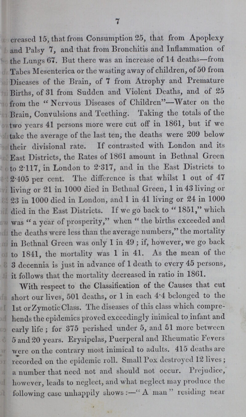 7 creased 15, that from Consumption 25, that from Apoplexy and Palsy 7, and that from Bronchitis and Inflammation of the Lungs 67. But there was an increase of 14 deaths—from Tabes Mesenterica or the wasting away of children, of 50 from Diseases of the Brain, of 7 from Atrophy and Premature Births, of 31 from Sudden and Violent Deaths, and of 25 from the Nervous Diseases of Children—Water on the Brain, Convulsions and Teething. Taking the totals of the two years 41 persons more were cut off in 1861, but if we take the average of the last ten, the deaths were 209 below their divisional rate. If contrasted with London and its East Districts, the Rates of 1861 amount in Bethnal Green to 2.117, in London to 2.317, and in the East Districts to 2.405 per cent. The difference is that whilst 1 out of 47 living or 21 in 1000 died in Bethnal Green, 1 in 43 living or 23 in 1000 died in London, and 1 in 41 living or 24 in 1000 died in the East Districts. If we go back to 1851, which was a year of prosperity, when the births exceeded and the deaths were less than the average numbers, the mortality in Bethnal Green was only 1 in 49; if, however, we go back to 1841, the mortality was 1 in 41. As the mean of the 3 decennia is just in advance of 1 death to every 45 persons, it follows that the mortality decreased in ratio in 1861. With respect to the Classification of the Causes that cut short our lives, 501 deaths, or 1 in each 4.4 belonged to the 1st or Zymotic Class. The diseases of this class which compre hends the epidemics proved exceedingly inimical to infant and early life ; for 375 perished under 5, and 51 more between 5 and 20 years. Erysipelas, Puerperal and Rheumatic Fevers were on the contrary most inimical to adults. 415 deaths are recorded on the epidemic roll. Small Pox destroyed 12 lives; a number that need not and should not occur. Prejudice, however, leads to neglect, and what neglect may produce the following case unhappily shows:—A man residing near