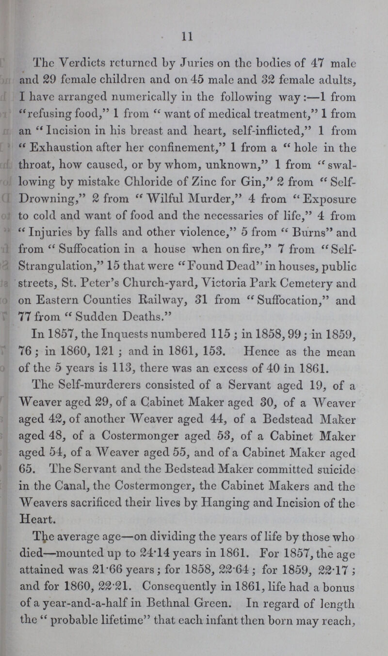 11 The Verdicts returned by Juries on the bodies of 47 male and 29 female children and on 4-5 male and 32 female adults, I have arranged numerically in the following way:—1 from refusing food, 1 from want of medical treatment, 1 from an Incision in his breast and heart, self-inflicted, 1 from Exhaustion after her confinement, 1 from a hole in the throat, how caused, or by whom, unknown, 1 from swal lowing by mistake Chloride of Zinc for Gin, 2 from Self Drowning, 2 from Wilful Murder, 4 from Exposure to cold and want of food and the necessaries of life, 4 from Injuries by falls and other violence, 5 from Burns and from Suffocation in a house when on fire, 7 from Self Strangulation, 15 that were Found Dead in houses, public streets, St. Peter's Church-yard, Victoria Park Cemetery and on Eastern Counties Railway, 31 from Suffocation, and 77 from Sudden Deaths. In 1857, the Inquests numbered 115; in 1858, 99; in 1859, 76; in 1860, 121; and in 1861, 153. Hence as the mean of the 5 years is 113, there was an excess of 40 in 1861. The Self-murderers consisted of a Servant aged 19, of a Weaver aged 29, of a Cabinet Maker aged 30, of a Weaver aged 42, of another Weaver aged 44, of a Bedstead Maker aged 48, of a Costermonger aged 53, of a Cabinet Maker aged 54, of a Weaver aged 55, and of a Cabinet Maker aged 65. The Servant and the Bedstead Maker committed suicide in the Canal, the Costermonger, the Cabinet Makers and the Weavers sacrificed their lives by Hanging and Incision of the Heart. Tfre average age—on dividing the years of life by those who died—mounted up to 24.14 years in 1861. For 1857, the age attained was 21.66 years; for 1858, 2264; for 1859, 22.17 ; and for 1860, 22.21. Consequently in 1861, life had a bonus of a year-and-a-half in Bethnal Green. In regard of length the probable lifetime that each infant then born may reach,